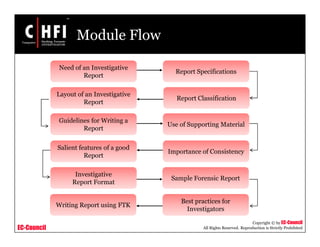 EC-Council
Copyright © by EC-Council
All Rights Reserved. Reproduction is Strictly Prohibited
Module Flow
Report Specifications
Layout of an Investigative
Report
Importance of Consistency
Need of an Investigative
Report
Investigative
Report Format
Salient features of a good
Report
Guidelines for Writing a
Report
Use of Supporting Material
Report Classification
Sample Forensic Report
Best practices for
Investigators
Writing Report using FTK
 