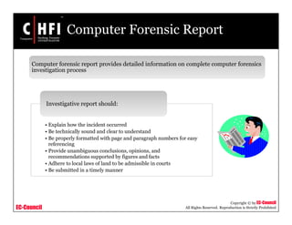 EC-Council
Copyright © by EC-Council
All Rights Reserved. Reproduction is Strictly Prohibited
Computer Forensic Report
• Explain how the incident occurred
• Be technically sound and clear to understand
• Be properly formatted with page and paragraph numbers for easy
referencing
• Provide unambiguous conclusions, opinions, and
recommendations supported by figures and facts
• Adhere to local laws of land to be admissible in courts
• Be submitted in a timely manner
Investigative report should:
Computer forensic report provides detailed information on complete computer forensics
investigation process
 