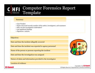 EC-Council
Copyright © by EC-Council
All Rights Reserved. Reproduction is Strictly Prohibited
Computer Forensics Report
Template
Objectives
Date and time the incident allegedly occurred
Date and time the incident was reported to agency personnel
Name of the person or persons reporting the incident
Date and time the investigation was assigned
Nature of claim and information provided to the investigator
Location of evidence
• Case Number
• Name and social security number of the author, investigators, and examiners
• Why was the investigation undertaken?
• List significant findings
• Signatures analysis
Summary
 