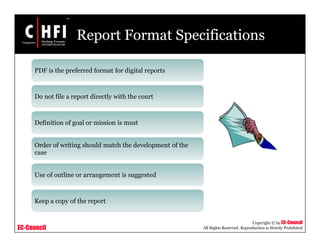 EC-Council
Copyright © by EC-Council
All Rights Reserved. Reproduction is Strictly Prohibited
Report Format Specifications
PDF is the preferred format for digital reports
Do not file a report directly with the court
Definition of goal or mission is must
Order of writing should match the development of the
case
Use of outline or arrangement is suggested
Keep a copy of the report
 