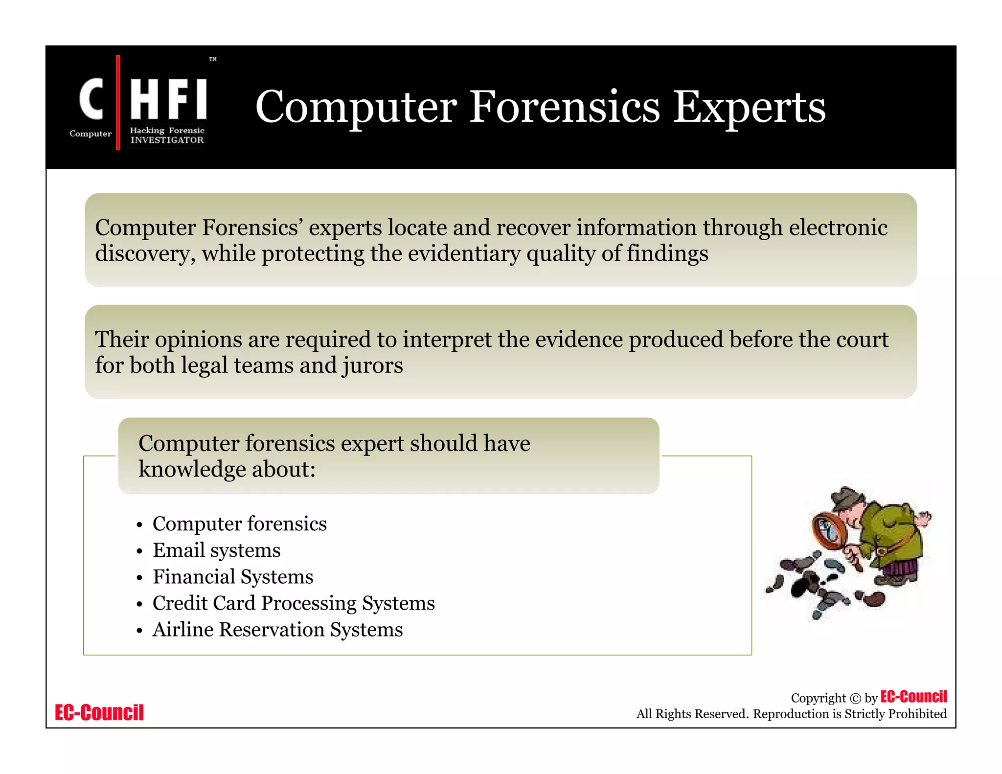 EC-Council
Copyright © by EC-Council
All Rights Reserved. Reproduction is Strictly Prohibited
Computer Forensics Experts
Computer Forensics’ experts locate and recover information through electronic
discovery, while protecting the evidentiary quality of findings
Their opinions are required to interpret the evidence produced before the court
for both legal teams and jurors
• Computer forensics
• Email systems
• Financial Systems
• Credit Card Processing Systems
• Airline Reservation Systems
Computer forensics expert should have
knowledge about:
 
