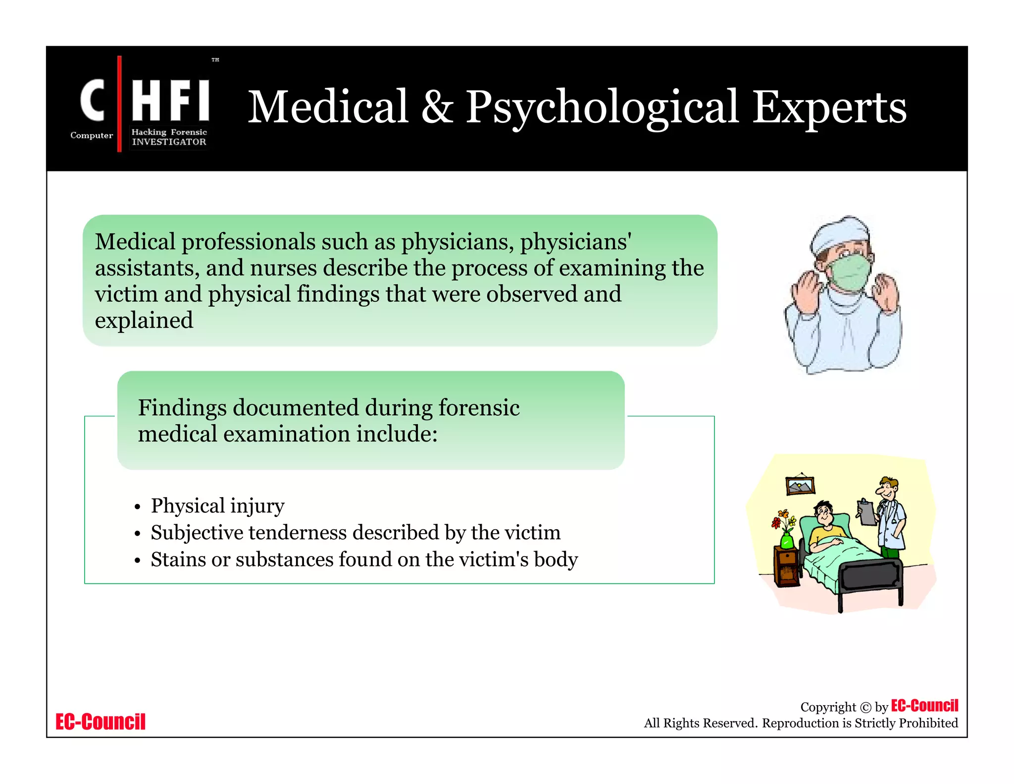 EC-Council
Copyright © by EC-Council
All Rights Reserved. Reproduction is Strictly Prohibited
Medical & Psychological Experts
• Physical injury
• Subjective tenderness described by the victim
• Stains or substances found on the victim's body
Findings documented during forensic
medical examination include:
Medical professionals such as physicians, physicians'
assistants, and nurses describe the process of examining the
victim and physical findings that were observed and
explained
 