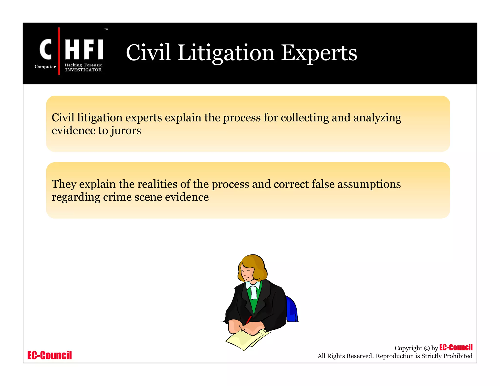 EC-Council
Copyright © by EC-Council
All Rights Reserved. Reproduction is Strictly Prohibited
Civil Litigation Experts
Civil litigation experts explain the process for collecting and analyzing
evidence to jurors
They explain the realities of the process and correct false assumptions
regarding crime scene evidence
 