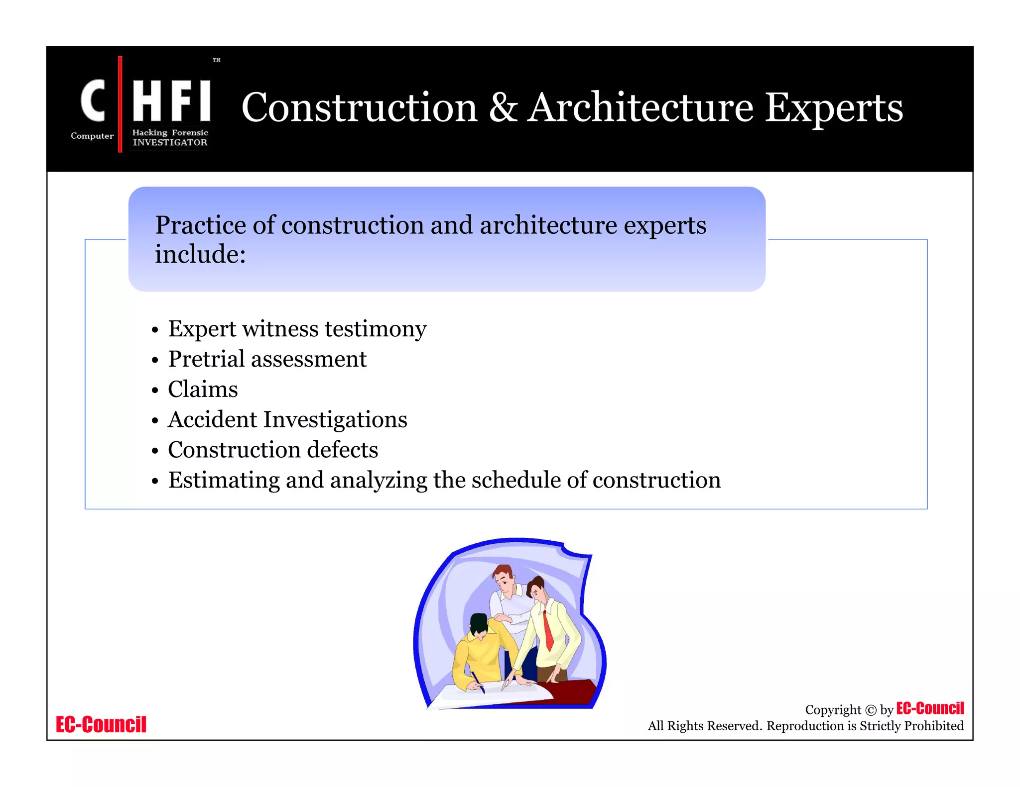 EC-Council
Copyright © by EC-Council
All Rights Reserved. Reproduction is Strictly Prohibited
Construction & Architecture Experts
• Expert witness testimony
• Pretrial assessment
• Claims
• Accident Investigations
• Construction defects
• Estimating and analyzing the schedule of construction
Practice of construction and architecture experts
include:
 
