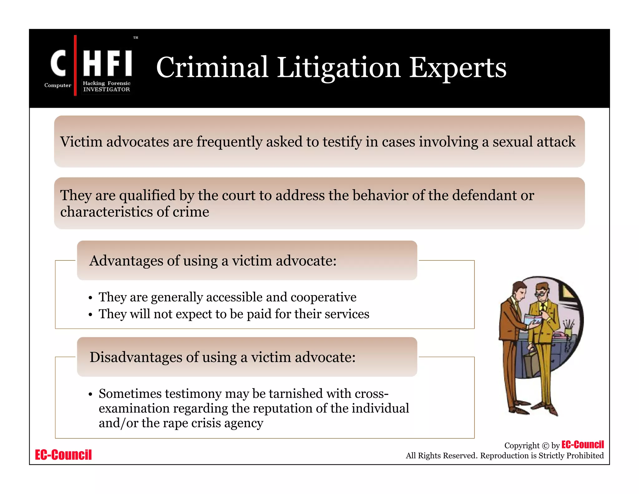 EC-Council
Copyright © by EC-Council
All Rights Reserved. Reproduction is Strictly Prohibited
Criminal Litigation Experts
• They are generally accessible and cooperative
• They will not expect to be paid for their services
Advantages of using a victim advocate:
• Sometimes testimony may be tarnished with cross-
examination regarding the reputation of the individual
and/or the rape crisis agency
Disadvantages of using a victim advocate:
Victim advocates are frequently asked to testify in cases involving a sexual attack
They are qualified by the court to address the behavior of the defendant or
characteristics of crime
 