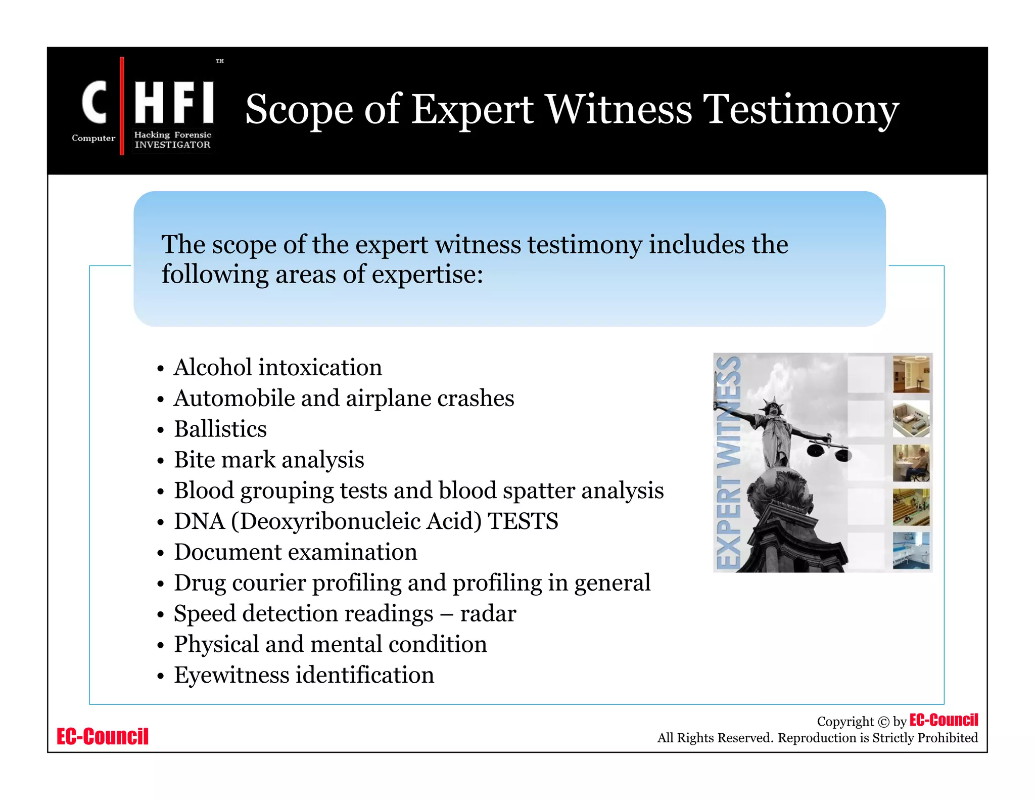 EC-Council
Copyright © by EC-Council
All Rights Reserved. Reproduction is Strictly Prohibited
Scope of Expert Witness Testimony
• Alcohol intoxication
• Automobile and airplane crashes
• Ballistics
• Bite mark analysis
• Blood grouping tests and blood spatter analysis
• DNA (Deoxyribonucleic Acid) TESTS
• Document examination
• Drug courier profiling and profiling in general
• Speed detection readings – radar
• Physical and mental condition
• Eyewitness identification
The scope of the expert witness testimony includes the
following areas of expertise:
 