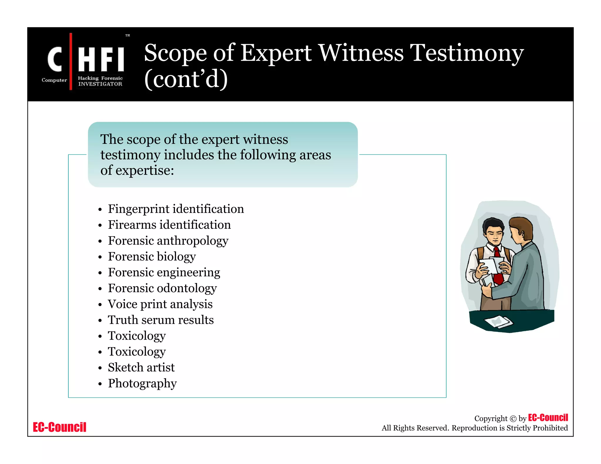 EC-Council
Copyright © by EC-Council
All Rights Reserved. Reproduction is Strictly Prohibited
Scope of Expert Witness Testimony
(cont’d)
• Fingerprint identification
• Firearms identification
• Forensic anthropology
• Forensic biology
• Forensic engineering
• Forensic odontology
• Voice print analysis
• Truth serum results
• Toxicology
• Toxicology
• Sketch artist
• Photography
The scope of the expert witness
testimony includes the following areas
of expertise:
 