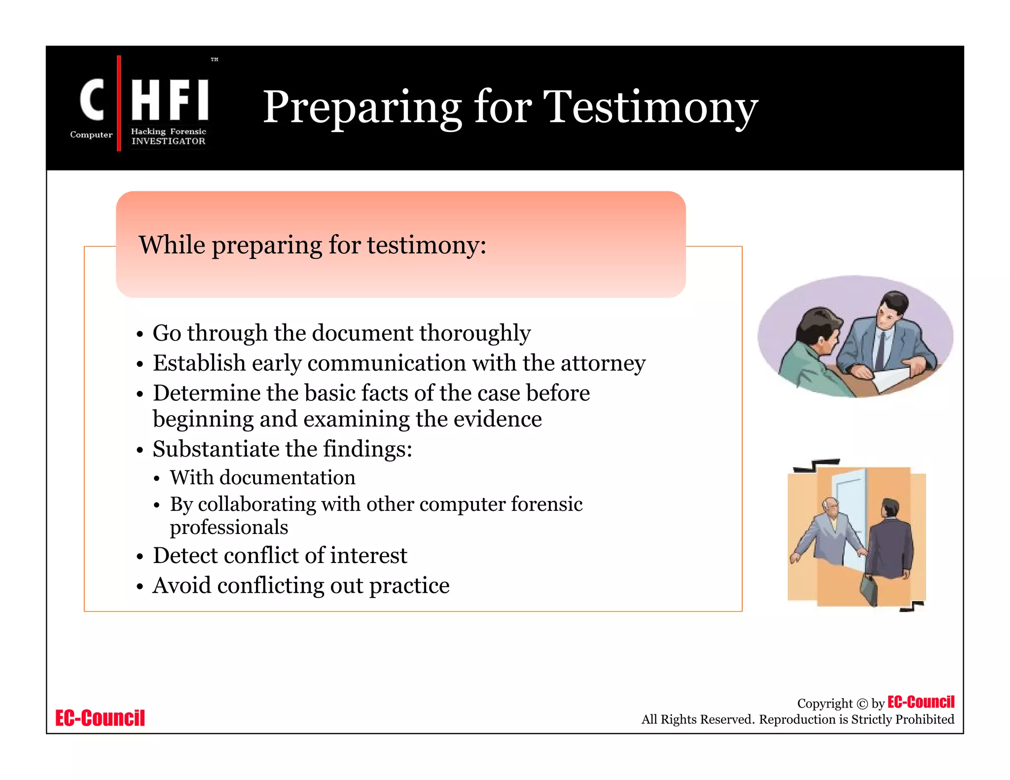EC-Council
Copyright © by EC-Council
All Rights Reserved. Reproduction is Strictly Prohibited
Preparing for Testimony
• Go through the document thoroughly
• Establish early communication with the attorney
• Determine the basic facts of the case before
beginning and examining the evidence
• Substantiate the findings:
• With documentation
• By collaborating with other computer forensic
professionals
• Detect conflict of interest
• Avoid conflicting out practice
While preparing for testimony:
 
