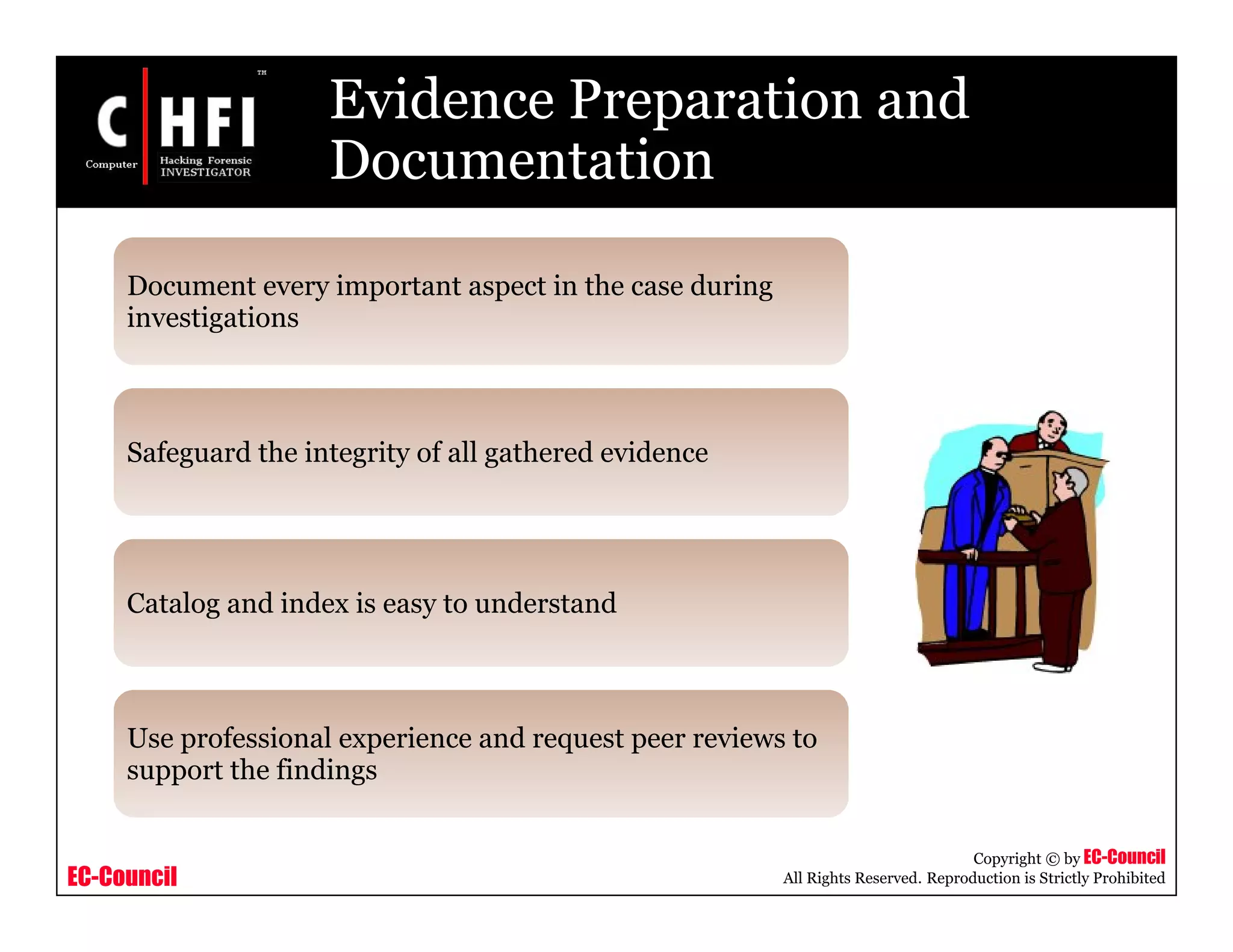 EC-Council
Copyright © by EC-Council
All Rights Reserved. Reproduction is Strictly Prohibited
Evidence Preparation and
Documentation
Document every important aspect in the case during
investigations
Safeguard the integrity of all gathered evidence
Catalog and index is easy to understand
Use professional experience and request peer reviews to
support the findings
 