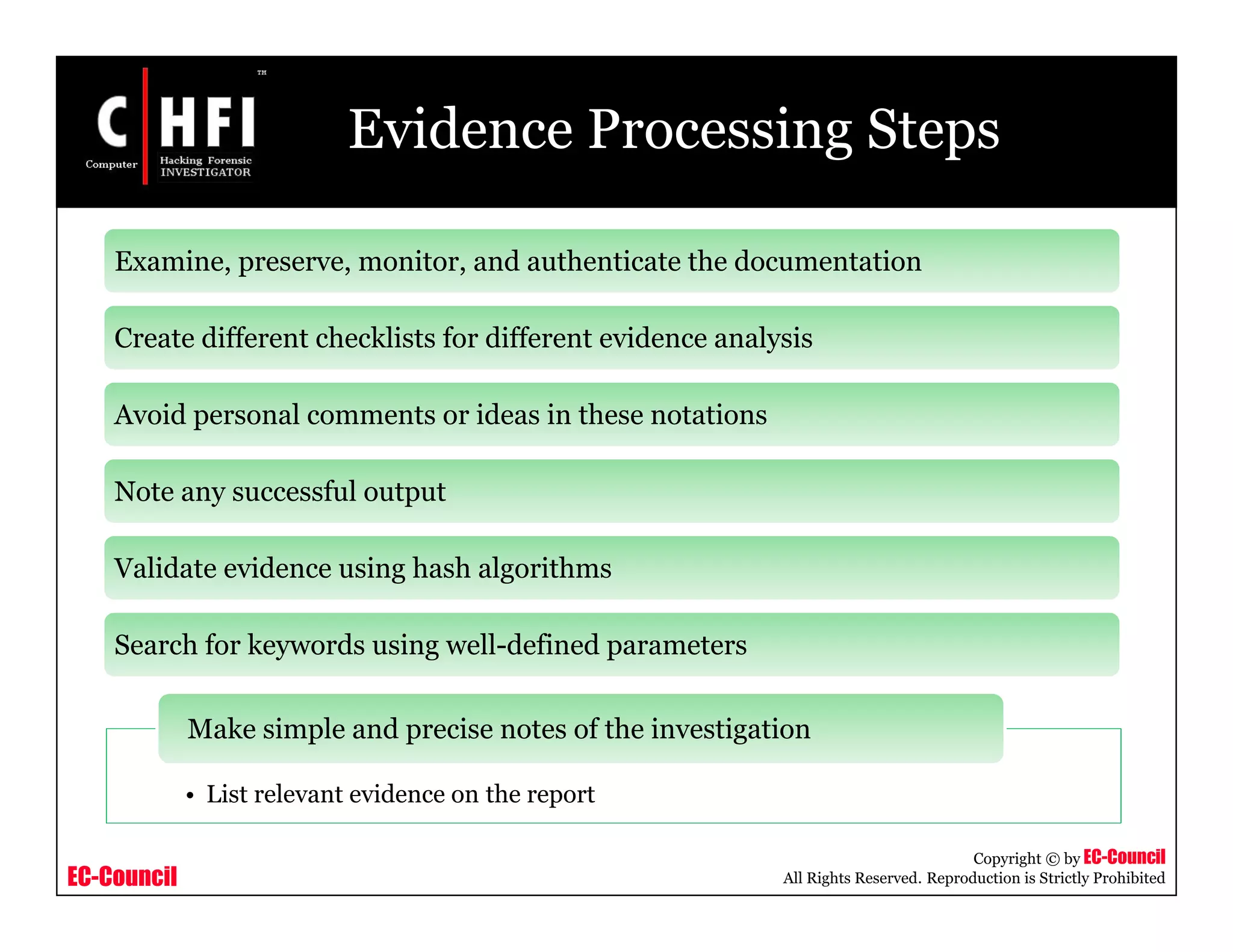 EC-Council
Copyright © by EC-Council
All Rights Reserved. Reproduction is Strictly Prohibited
Evidence Processing Steps
Examine, preserve, monitor, and authenticate the documentation
Create different checklists for different evidence analysis
Avoid personal comments or ideas in these notations
Note any successful output
Validate evidence using hash algorithms
Search for keywords using well-defined parameters
• List relevant evidence on the report
Make simple and precise notes of the investigation
 