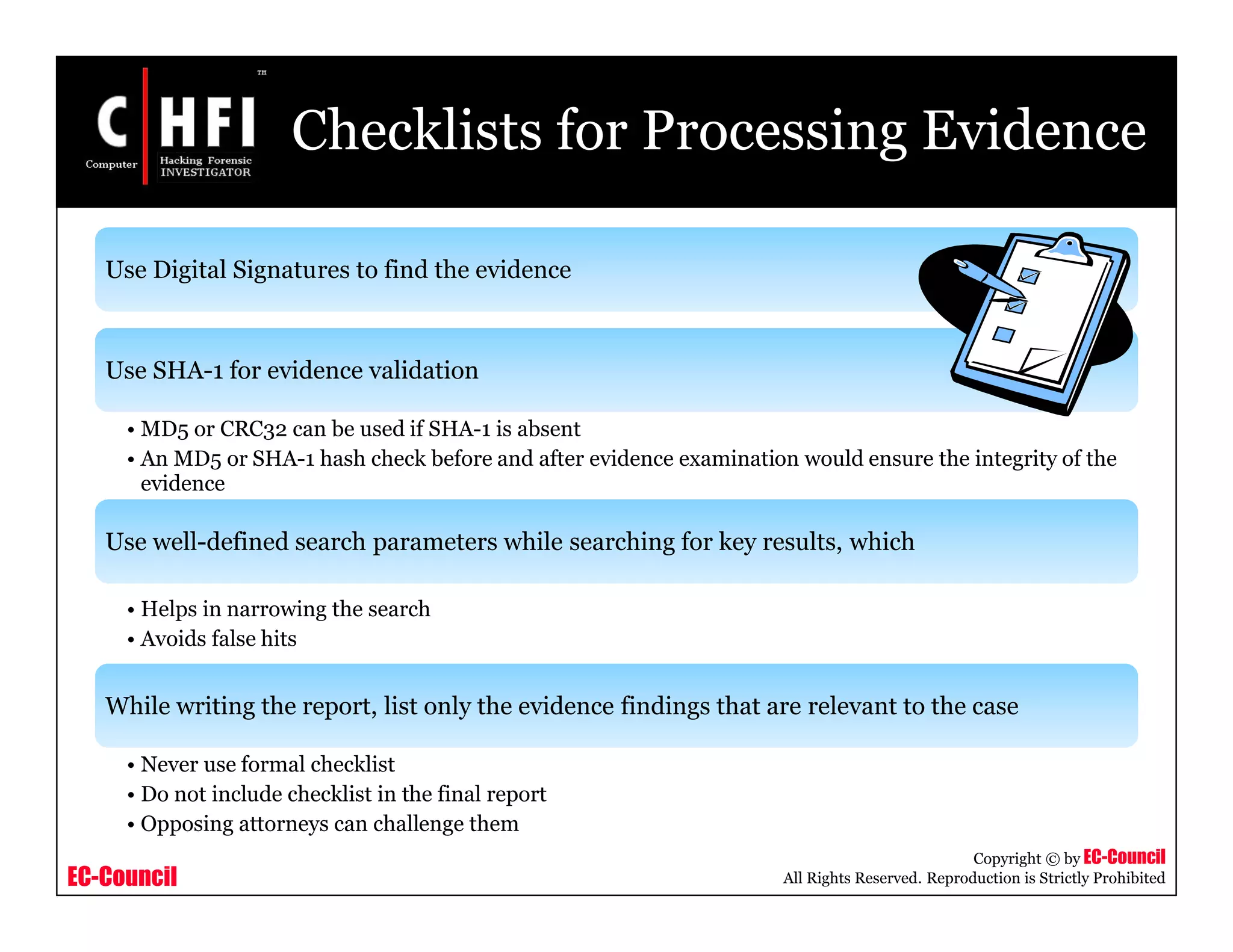 EC-Council
Copyright © by EC-Council
All Rights Reserved. Reproduction is Strictly Prohibited
Checklists for Processing Evidence
Use Digital Signatures to find the evidence
Use SHA-1 for evidence validation
• MD5 or CRC32 can be used if SHA-1 is absent
• An MD5 or SHA-1 hash check before and after evidence examination would ensure the integrity of the
evidence
Use well-defined search parameters while searching for key results, which
• Helps in narrowing the search
• Avoids false hits
While writing the report, list only the evidence findings that are relevant to the case
• Never use formal checklist
• Do not include checklist in the final report
• Opposing attorneys can challenge them
 