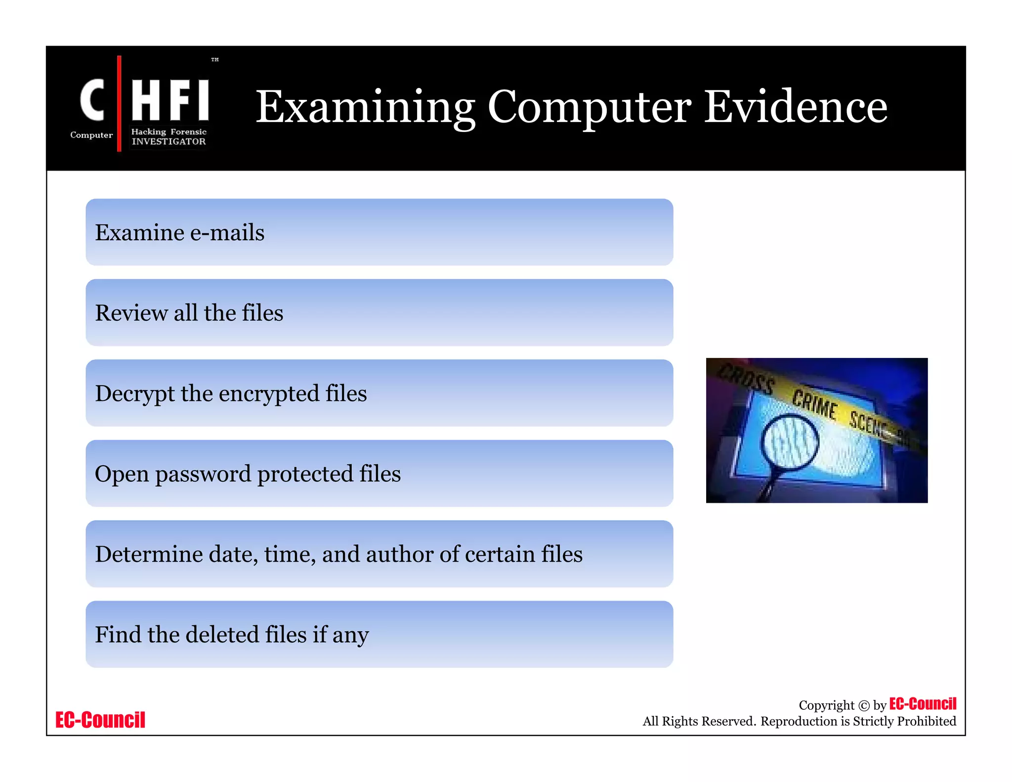 EC-Council
Copyright © by EC-Council
All Rights Reserved. Reproduction is Strictly Prohibited
Examining Computer Evidence
Examine e-mails
Review all the files
Decrypt the encrypted files
Open password protected files
Determine date, time, and author of certain files
Find the deleted files if any
 