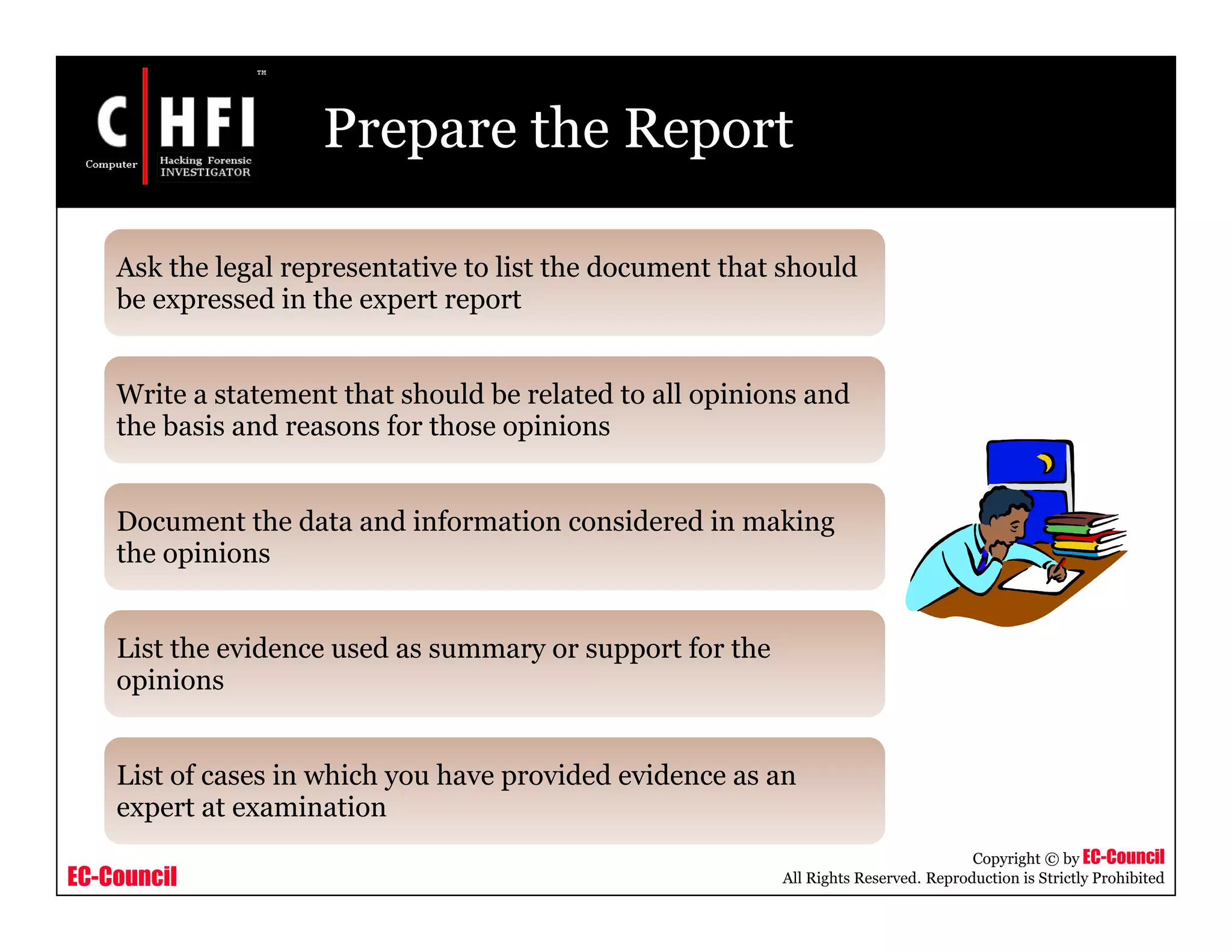 EC-Council
Copyright © by EC-Council
All Rights Reserved. Reproduction is Strictly Prohibited
Prepare the Report
Ask the legal representative to list the document that should
be expressed in the expert report
Write a statement that should be related to all opinions and
the basis and reasons for those opinions
Document the data and information considered in making
the opinions
List the evidence used as summary or support for the
opinions
List of cases in which you have provided evidence as an
expert at examination
 