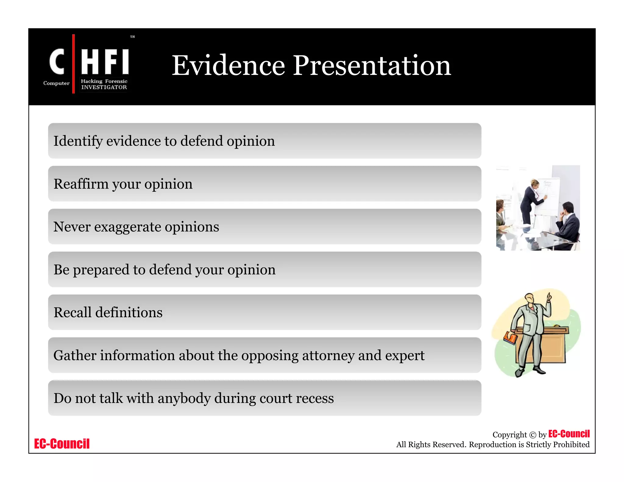 EC-Council
Copyright © by EC-Council
All Rights Reserved. Reproduction is Strictly Prohibited
Evidence Presentation
Identify evidence to defend opinion
Reaffirm your opinion
Never exaggerate opinions
Be prepared to defend your opinion
Recall definitions
Gather information about the opposing attorney and expert
Do not talk with anybody during court recess
 