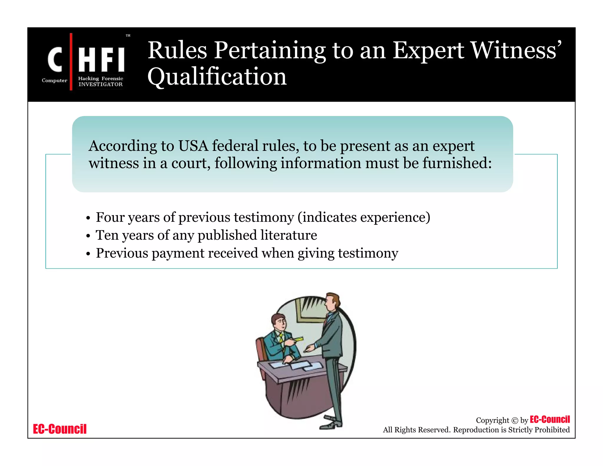 EC-Council
Copyright © by EC-Council
All Rights Reserved. Reproduction is Strictly Prohibited
Rules Pertaining to an Expert Witness’
Qualification
• Four years of previous testimony (indicates experience)
• Ten years of any published literature
• Previous payment received when giving testimony
According to USA federal rules, to be present as an expert
witness in a court, following information must be furnished:
 
