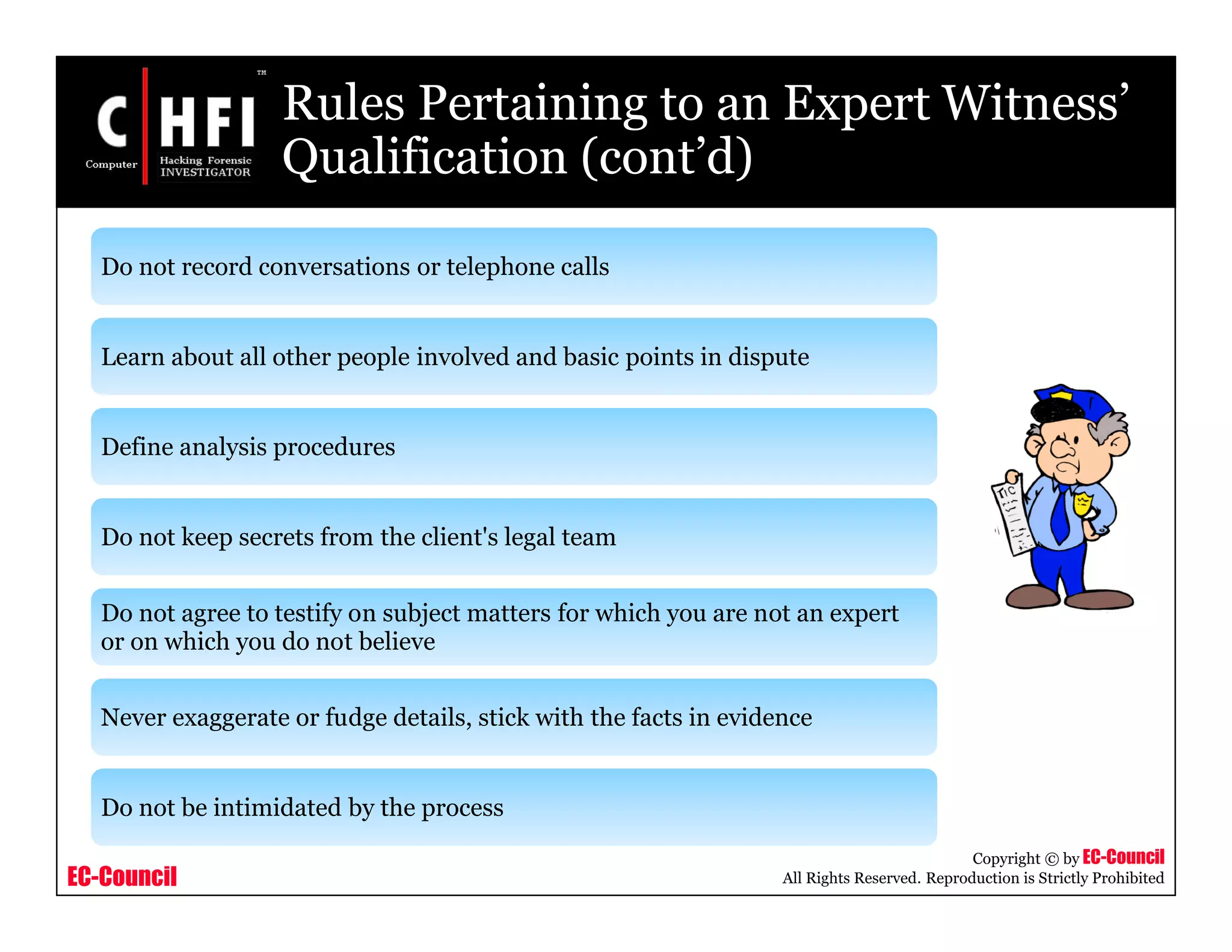 EC-Council
Copyright © by EC-Council
All Rights Reserved. Reproduction is Strictly Prohibited
Rules Pertaining to an Expert Witness’
Qualification (cont’d)
Do not record conversations or telephone calls
Learn about all other people involved and basic points in dispute
Define analysis procedures
Do not keep secrets from the client's legal team
Do not agree to testify on subject matters for which you are not an expert
or on which you do not believe
Never exaggerate or fudge details, stick with the facts in evidence
Do not be intimidated by the process
 