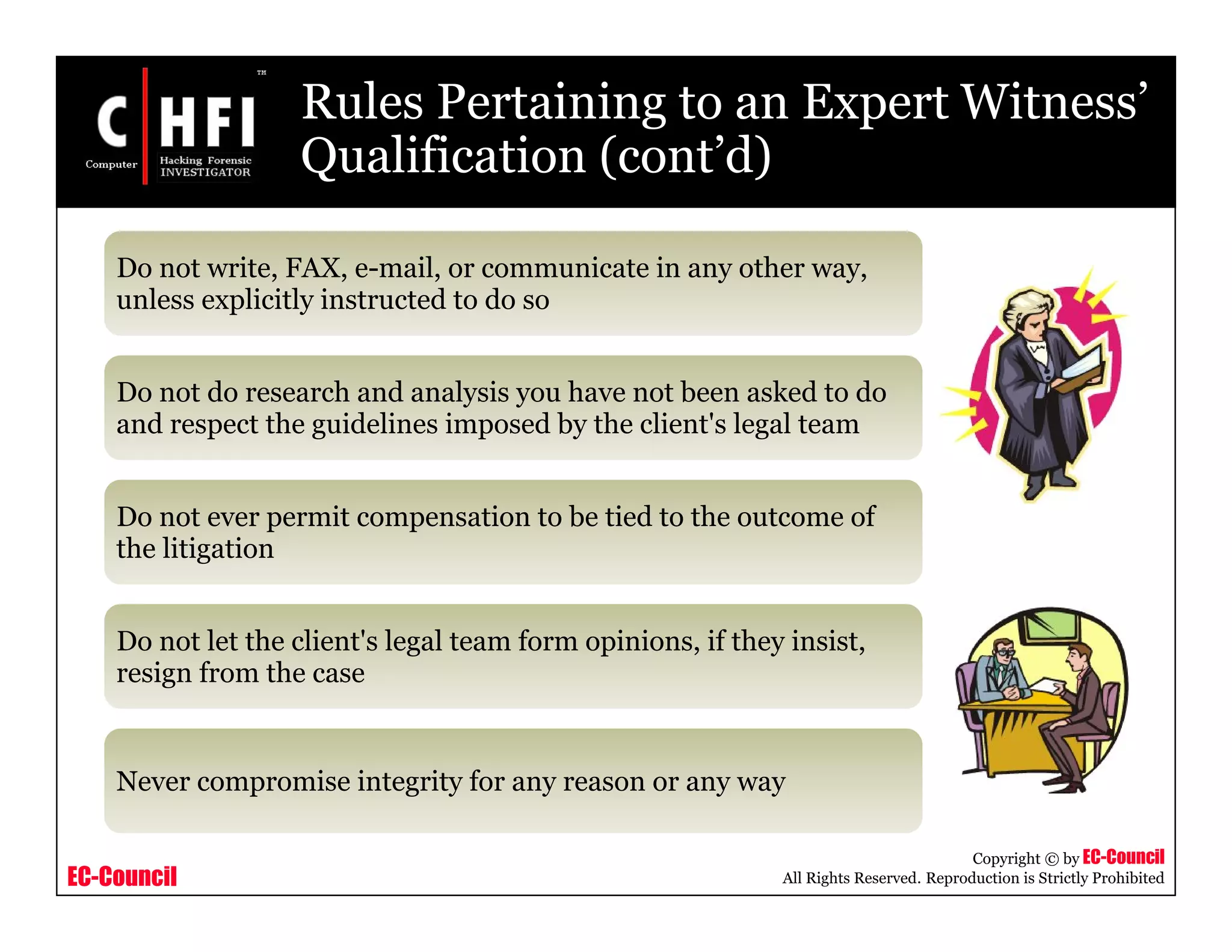 EC-Council
Copyright © by EC-Council
All Rights Reserved. Reproduction is Strictly Prohibited
Rules Pertaining to an Expert Witness’
Qualification (cont’d)
Do not write, FAX, e-mail, or communicate in any other way,
unless explicitly instructed to do so
Do not do research and analysis you have not been asked to do
and respect the guidelines imposed by the client's legal team
Do not ever permit compensation to be tied to the outcome of
the litigation
Do not let the client's legal team form opinions, if they insist,
resign from the case
Never compromise integrity for any reason or any way
 