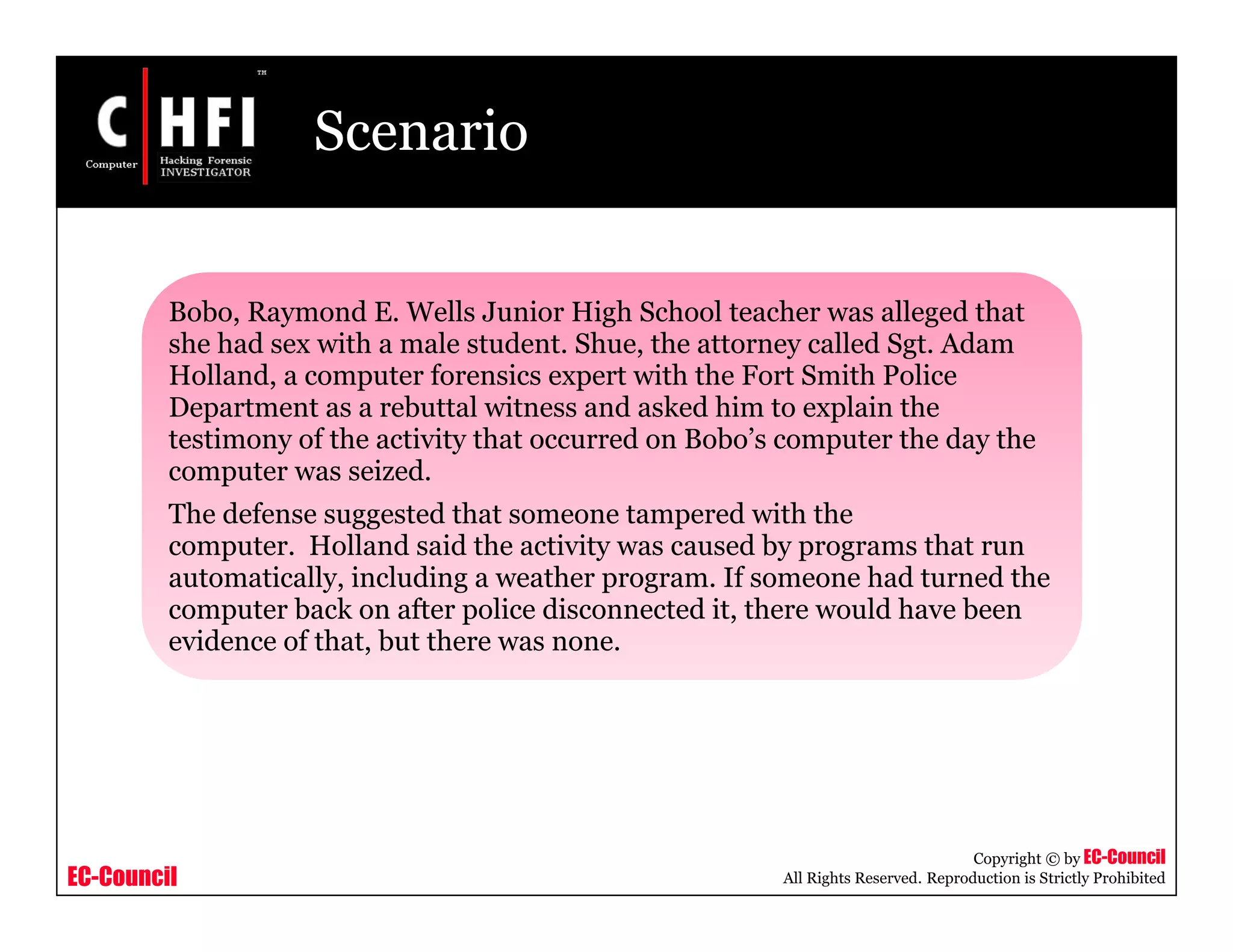 EC-Council
Copyright © by EC-Council
All Rights Reserved. Reproduction is Strictly Prohibited
Scenario
Bobo, Raymond E. Wells Junior High School teacher was alleged that
she had sex with a male student. Shue, the attorney called Sgt. Adam
Holland, a computer forensics expert with the Fort Smith Police
Department as a rebuttal witness and asked him to explain the
testimony of the activity that occurred on Bobo’s computer the day the
computer was seized.
The defense suggested that someone tampered with the
computer. Holland said the activity was caused by programs that run
automatically, including a weather program. If someone had turned the
computer back on after police disconnected it, there would have been
evidence of that, but there was none.
 