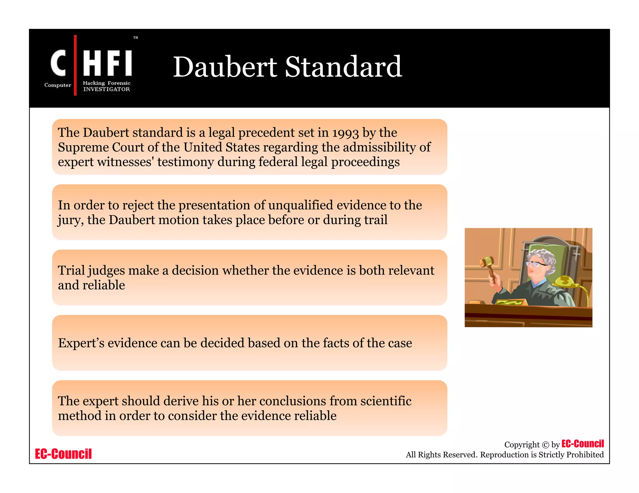 EC-Council
Copyright © by EC-Council
All Rights Reserved. Reproduction is Strictly Prohibited
Daubert Standard
The Daubert standard is a legal precedent set in 1993 by the
Supreme Court of the United States regarding the admissibility of
expert witnesses' testimony during federal legal proceedings
In order to reject the presentation of unqualified evidence to the
jury, the Daubert motion takes place before or during trail
Trial judges make a decision whether the evidence is both relevant
and reliable
Expert’s evidence can be decided based on the facts of the case
The expert should derive his or her conclusions from scientific
method in order to consider the evidence reliable
 