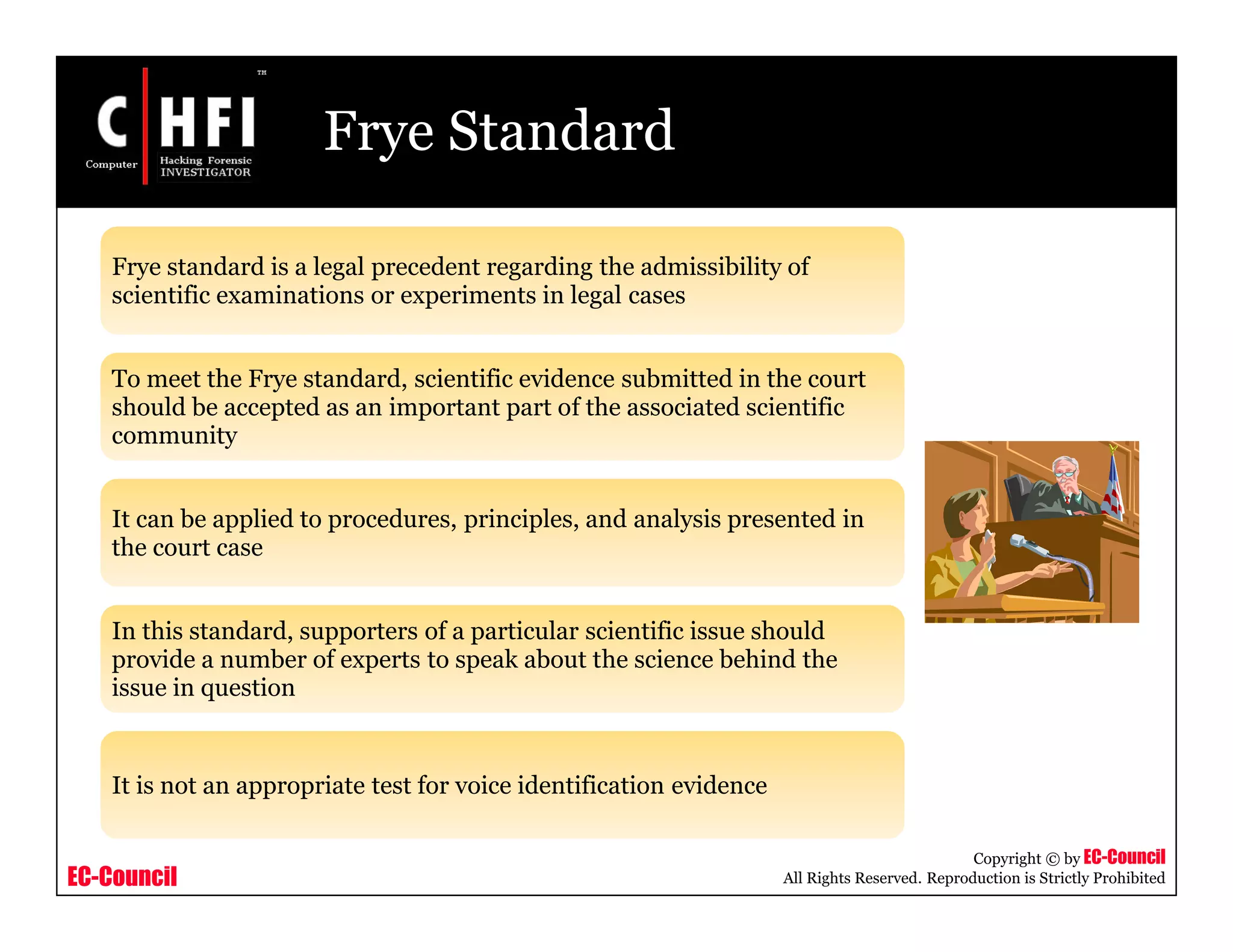 EC-Council
Copyright © by EC-Council
All Rights Reserved. Reproduction is Strictly Prohibited
Frye Standard
Frye standard is a legal precedent regarding the admissibility of
scientific examinations or experiments in legal cases
To meet the Frye standard, scientific evidence submitted in the court
should be accepted as an important part of the associated scientific
community
It can be applied to procedures, principles, and analysis presented in
the court case
In this standard, supporters of a particular scientific issue should
provide a number of experts to speak about the science behind the
issue in question
It is not an appropriate test for voice identification evidence
 