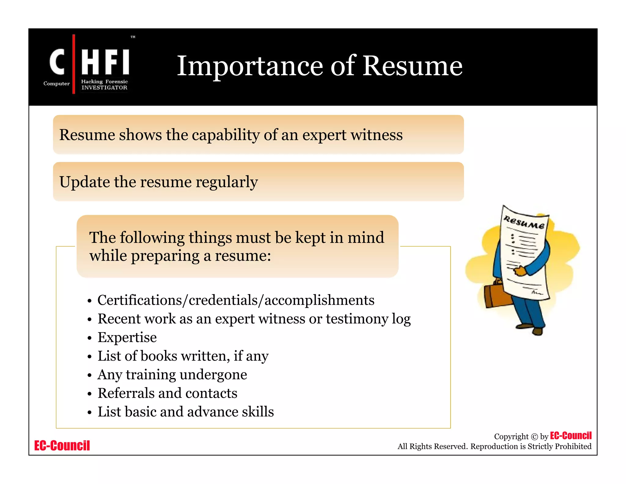 EC-Council
Copyright © by EC-Council
All Rights Reserved. Reproduction is Strictly Prohibited
Importance of Resume
• Certifications/credentials/accomplishments
• Recent work as an expert witness or testimony log
• Expertise
• List of books written, if any
• Any training undergone
• Referrals and contacts
• List basic and advance skills
The following things must be kept in mind
while preparing a resume:
Resume shows the capability of an expert witness
Update the resume regularly
 