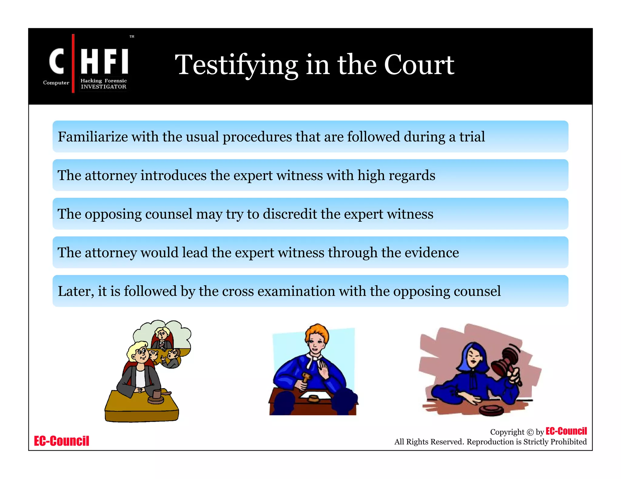 EC-Council
Copyright © by EC-Council
All Rights Reserved. Reproduction is Strictly Prohibited
Testifying in the Court
Familiarize with the usual procedures that are followed during a trial
The attorney introduces the expert witness with high regards
The opposing counsel may try to discredit the expert witness
The attorney would lead the expert witness through the evidence
Later, it is followed by the cross examination with the opposing counsel
 