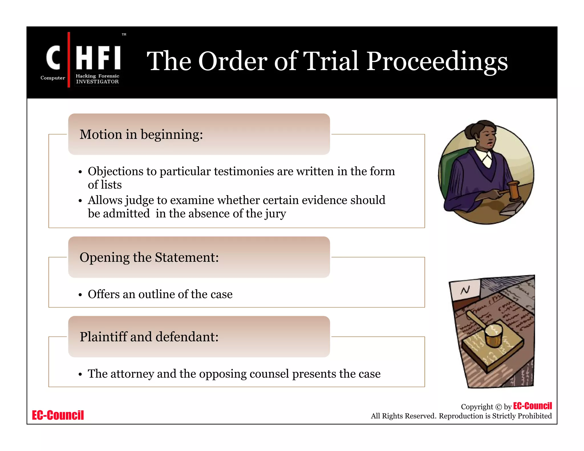 EC-Council
Copyright © by EC-Council
All Rights Reserved. Reproduction is Strictly Prohibited
The Order of Trial Proceedings
• Objections to particular testimonies are written in the form
of lists
• Allows judge to examine whether certain evidence should
be admitted in the absence of the jury
Motion in beginning:
• Offers an outline of the case
Opening the Statement:
• The attorney and the opposing counsel presents the case
Plaintiff and defendant:
 