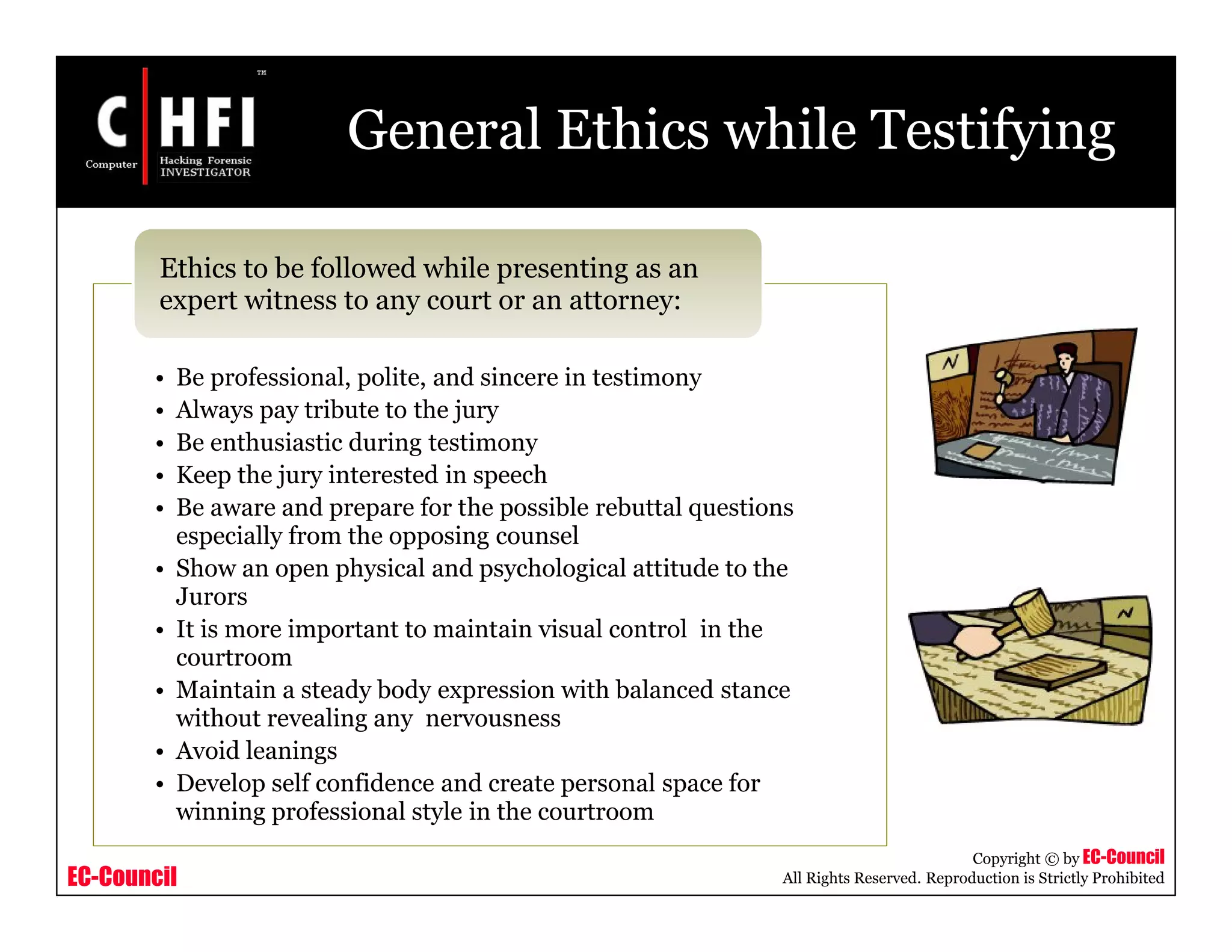 EC-Council
Copyright © by EC-Council
All Rights Reserved. Reproduction is Strictly Prohibited
General Ethics while Testifying
• Be professional, polite, and sincere in testimony
• Always pay tribute to the jury
• Be enthusiastic during testimony
• Keep the jury interested in speech
• Be aware and prepare for the possible rebuttal questions
especially from the opposing counsel
• Show an open physical and psychological attitude to the
Jurors
• It is more important to maintain visual control in the
courtroom
• Maintain a steady body expression with balanced stance
without revealing any nervousness
• Avoid leanings
• Develop self confidence and create personal space for
winning professional style in the courtroom
Ethics to be followed while presenting as an
expert witness to any court or an attorney:
 