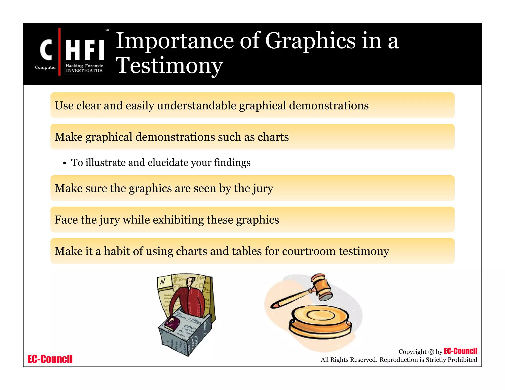 EC-Council
Copyright © by EC-Council
All Rights Reserved. Reproduction is Strictly Prohibited
Importance of Graphics in a
Testimony
Use clear and easily understandable graphical demonstrations
Make graphical demonstrations such as charts
• To illustrate and elucidate your findings
Make sure the graphics are seen by the jury
Face the jury while exhibiting these graphics
Make it a habit of using charts and tables for courtroom testimony
 