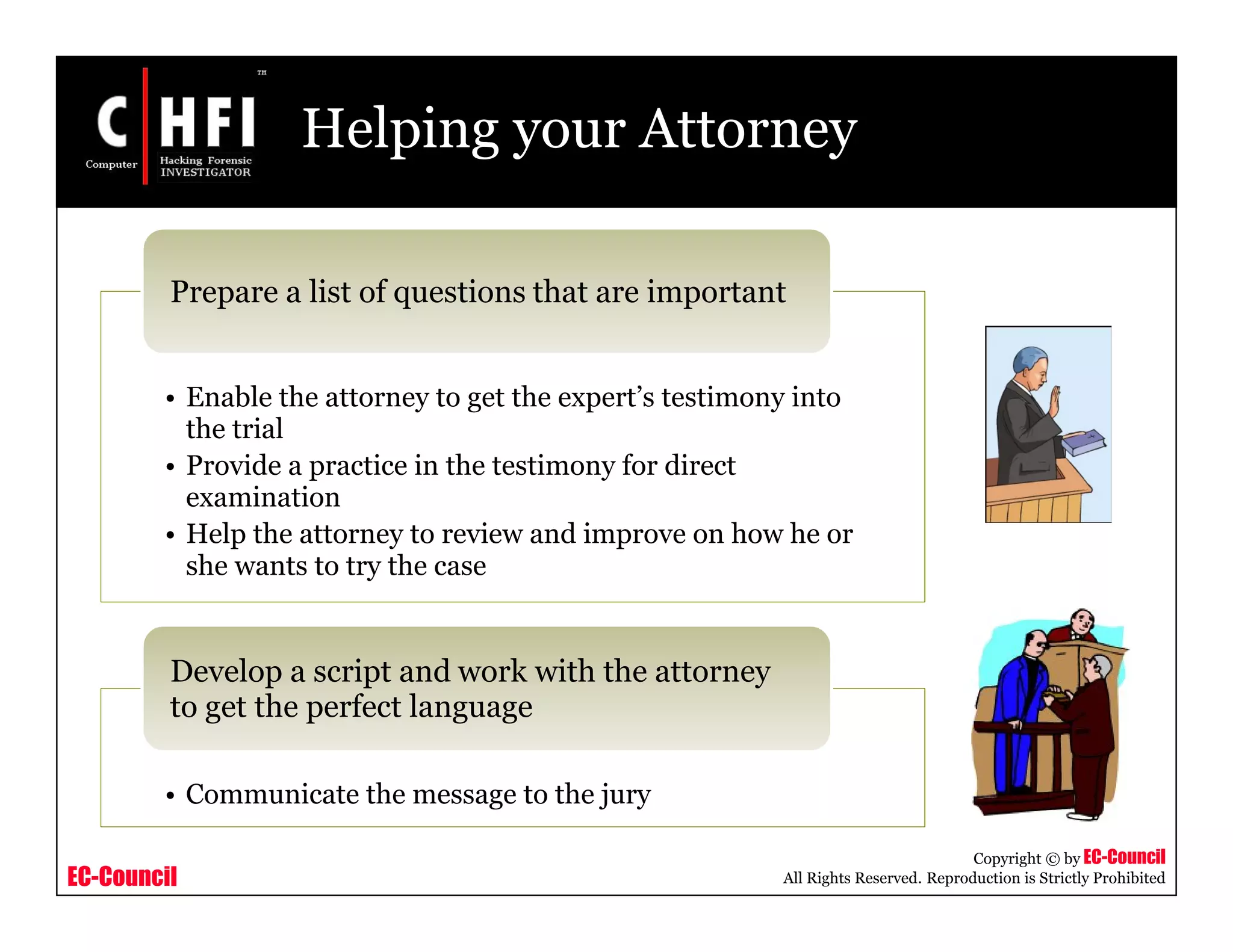 EC-Council
Copyright © by EC-Council
All Rights Reserved. Reproduction is Strictly Prohibited
Helping your Attorney
• Enable the attorney to get the expert’s testimony into
the trial
• Provide a practice in the testimony for direct
examination
• Help the attorney to review and improve on how he or
she wants to try the case
Prepare a list of questions that are important
• Communicate the message to the jury
Develop a script and work with the attorney
to get the perfect language
 