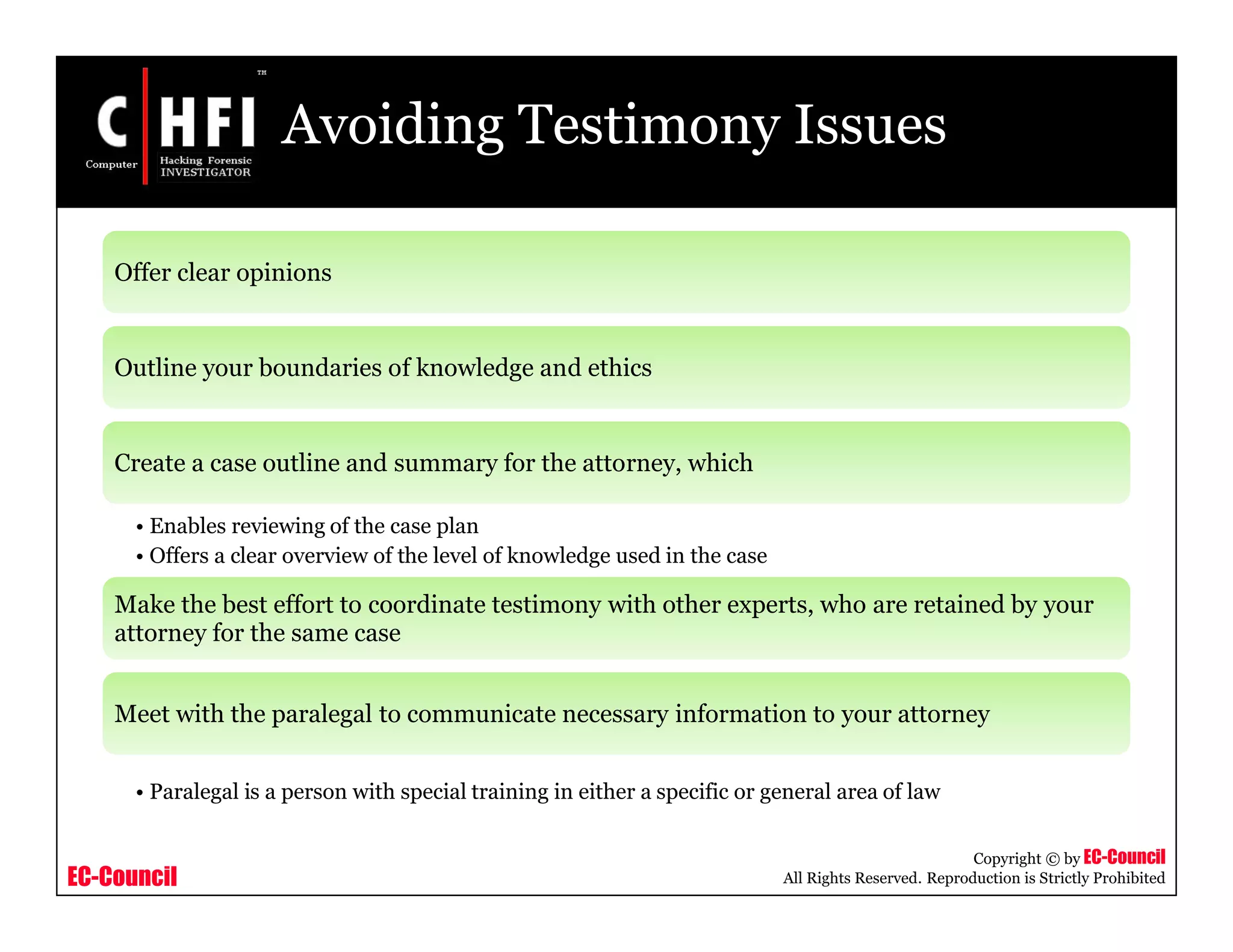 EC-Council
Copyright © by EC-Council
All Rights Reserved. Reproduction is Strictly Prohibited
Avoiding Testimony Issues
Offer clear opinions
Outline your boundaries of knowledge and ethics
Create a case outline and summary for the attorney, which
• Enables reviewing of the case plan
• Offers a clear overview of the level of knowledge used in the case
Make the best effort to coordinate testimony with other experts, who are retained by your
attorney for the same case
Meet with the paralegal to communicate necessary information to your attorney
• Paralegal is a person with special training in either a specific or general area of law
 
