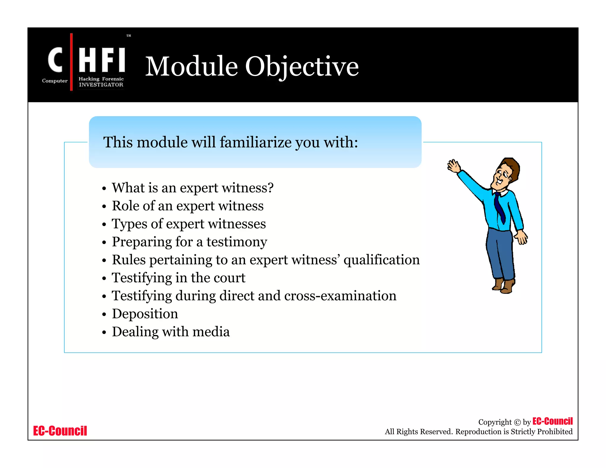 EC-Council
Copyright © by EC-Council
All Rights Reserved. Reproduction is Strictly Prohibited
Module Objective
• What is an expert witness?
• Role of an expert witness
• Types of expert witnesses
• Preparing for a testimony
• Rules pertaining to an expert witness’ qualification
• Testifying in the court
• Testifying during direct and cross-examination
• Deposition
• Dealing with media
This module will familiarize you with:
 