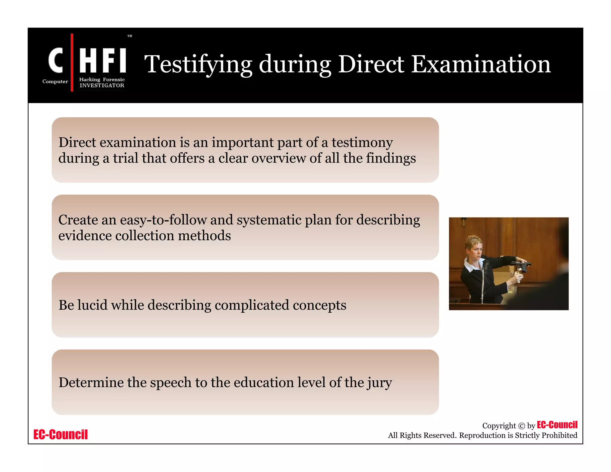 EC-Council
Copyright © by EC-Council
All Rights Reserved. Reproduction is Strictly Prohibited
Testifying during Direct Examination
Direct examination is an important part of a testimony
during a trial that offers a clear overview of all the findings
Create an easy-to-follow and systematic plan for describing
evidence collection methods
Be lucid while describing complicated concepts
Determine the speech to the education level of the jury
 
