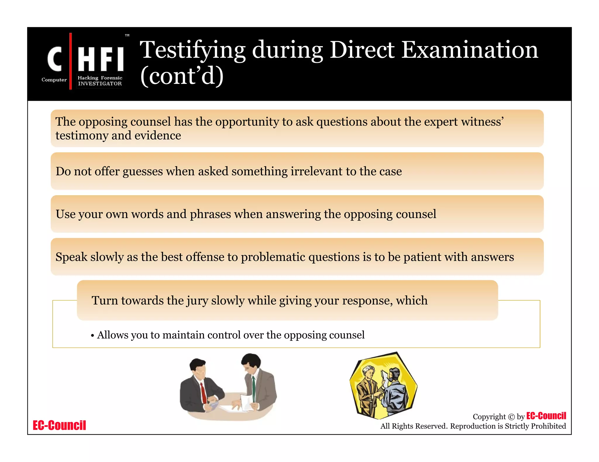 EC-Council
Copyright © by EC-Council
All Rights Reserved. Reproduction is Strictly Prohibited
Testifying during Direct Examination
(cont’d)
• Allows you to maintain control over the opposing counsel
Turn towards the jury slowly while giving your response, which
The opposing counsel has the opportunity to ask questions about the expert witness’
testimony and evidence
Do not offer guesses when asked something irrelevant to the case
Use your own words and phrases when answering the opposing counsel
Speak slowly as the best offense to problematic questions is to be patient with answers
 