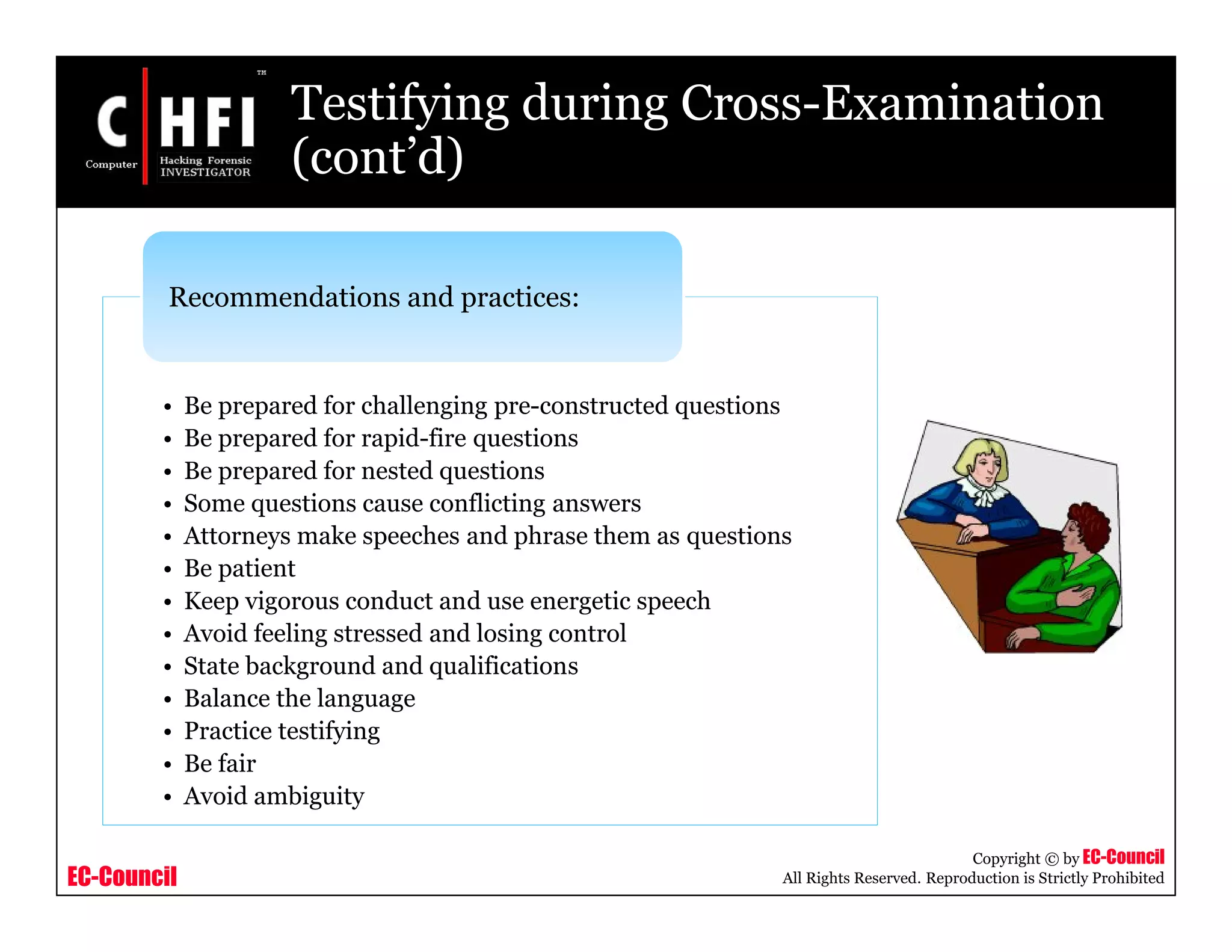 EC-Council
Copyright © by EC-Council
All Rights Reserved. Reproduction is Strictly Prohibited
Testifying during Cross-Examination
(cont’d)
• Be prepared for challenging pre-constructed questions
• Be prepared for rapid-fire questions
• Be prepared for nested questions
• Some questions cause conflicting answers
• Attorneys make speeches and phrase them as questions
• Be patient
• Keep vigorous conduct and use energetic speech
• Avoid feeling stressed and losing control
• State background and qualifications
• Balance the language
• Practice testifying
• Be fair
• Avoid ambiguity
Recommendations and practices:
 