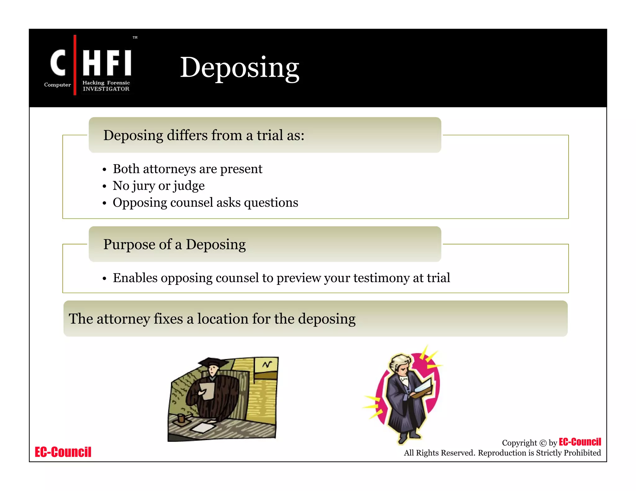 EC-Council
Copyright © by EC-Council
All Rights Reserved. Reproduction is Strictly Prohibited
Deposing
• Both attorneys are present
• No jury or judge
• Opposing counsel asks questions
Deposing differs from a trial as:
• Enables opposing counsel to preview your testimony at trial
Purpose of a Deposing
The attorney fixes a location for the deposing
 