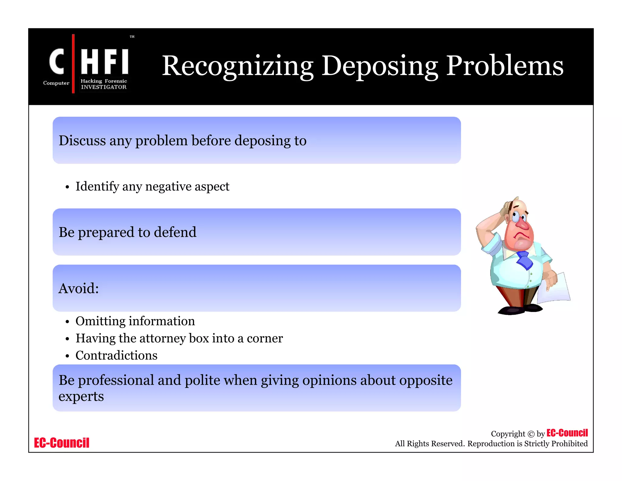 EC-Council
Copyright © by EC-Council
All Rights Reserved. Reproduction is Strictly Prohibited
Recognizing Deposing Problems
Discuss any problem before deposing to
• Identify any negative aspect
Be prepared to defend
Avoid:
• Omitting information
• Having the attorney box into a corner
• Contradictions
Be professional and polite when giving opinions about opposite
experts
 