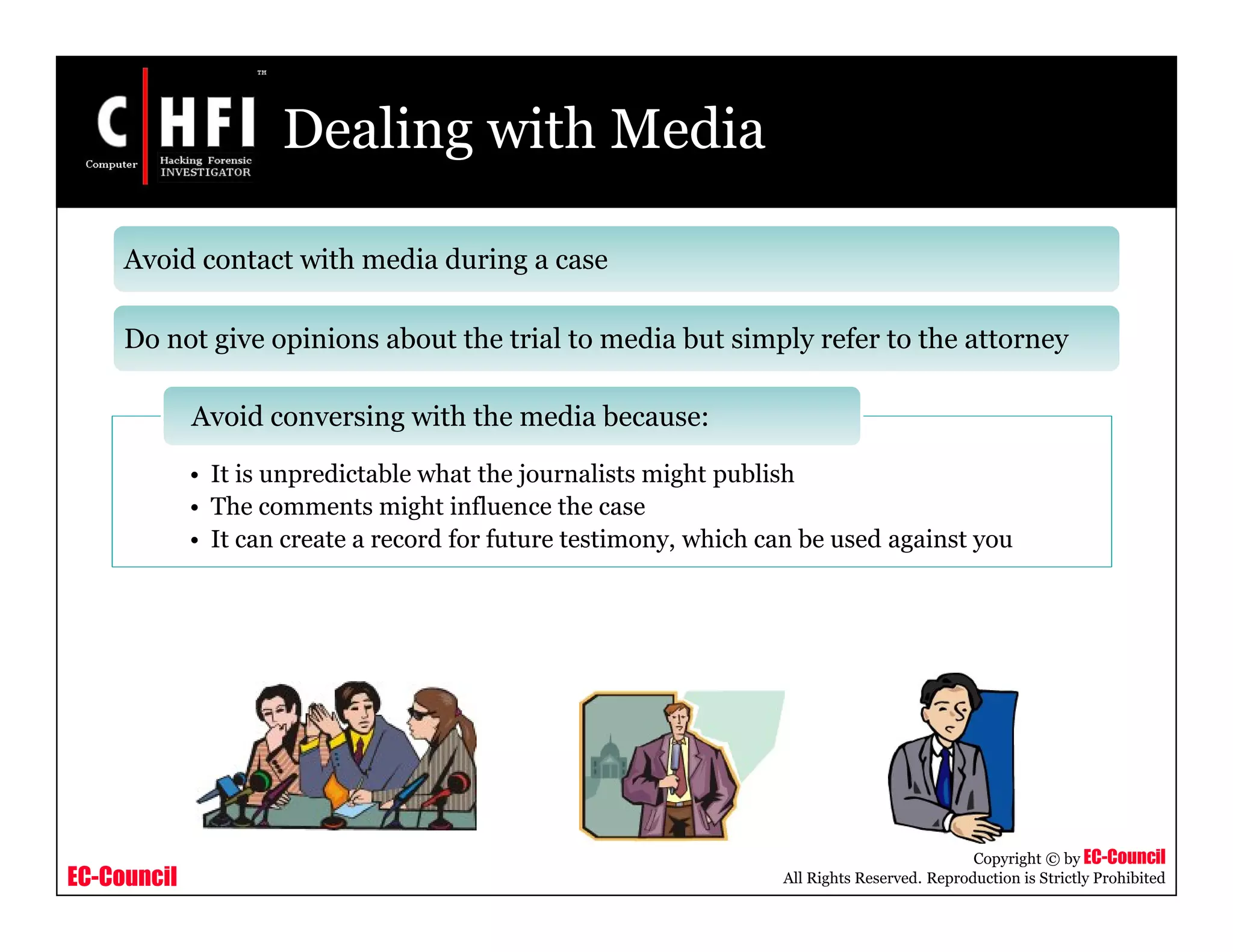 EC-Council
Copyright © by EC-Council
All Rights Reserved. Reproduction is Strictly Prohibited
Dealing with Media
• It is unpredictable what the journalists might publish
• The comments might influence the case
• It can create a record for future testimony, which can be used against you
Avoid conversing with the media because:
Avoid contact with media during a case
Do not give opinions about the trial to media but simply refer to the attorney
 