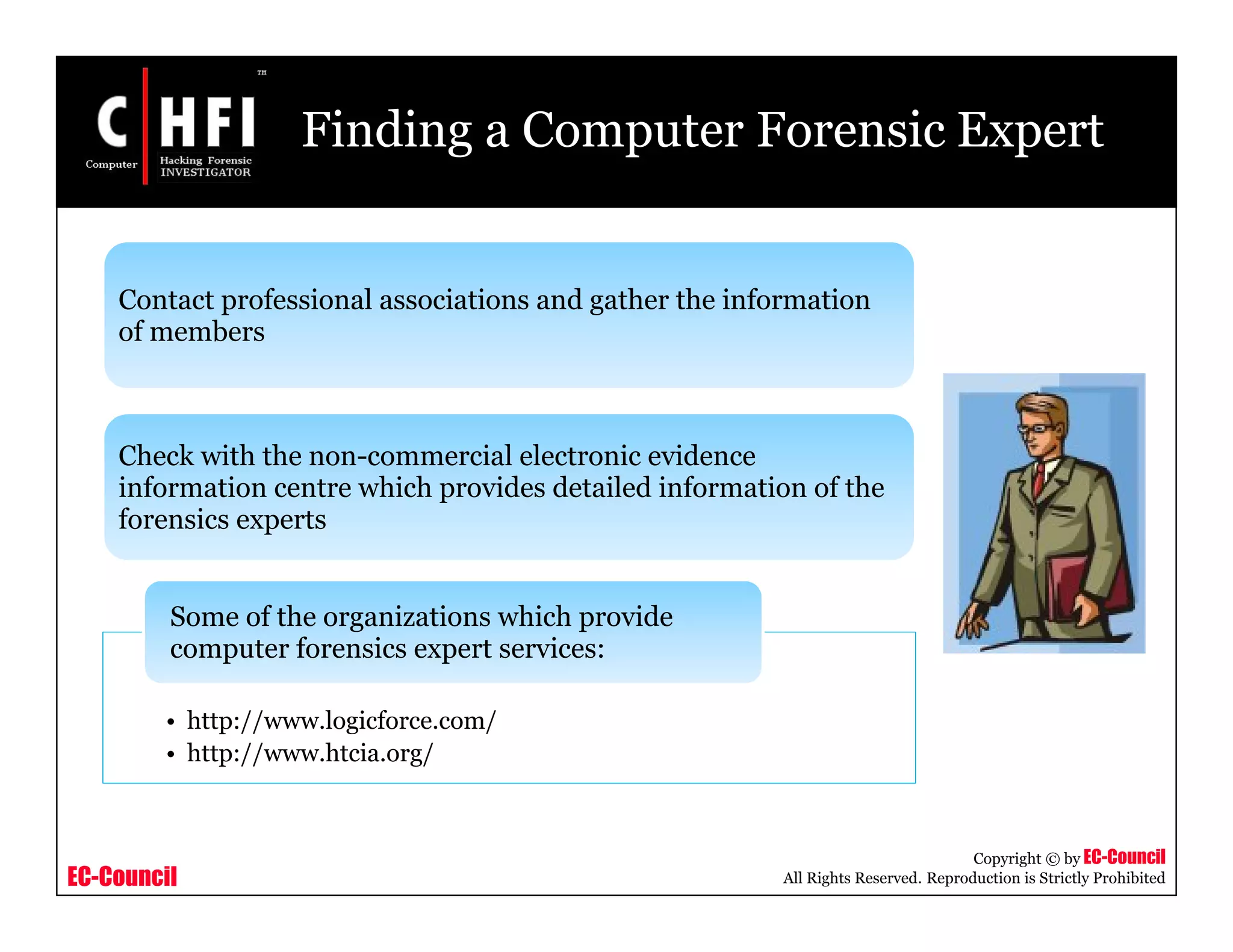 EC-Council
Copyright © by EC-Council
All Rights Reserved. Reproduction is Strictly Prohibited
Finding a Computer Forensic Expert
Contact professional associations and gather the information
of members
Check with the non-commercial electronic evidence
information centre which provides detailed information of the
forensics experts
• http://www.logicforce.com/
• http://www.htcia.org/
Some of the organizations which provide
computer forensics expert services:
 