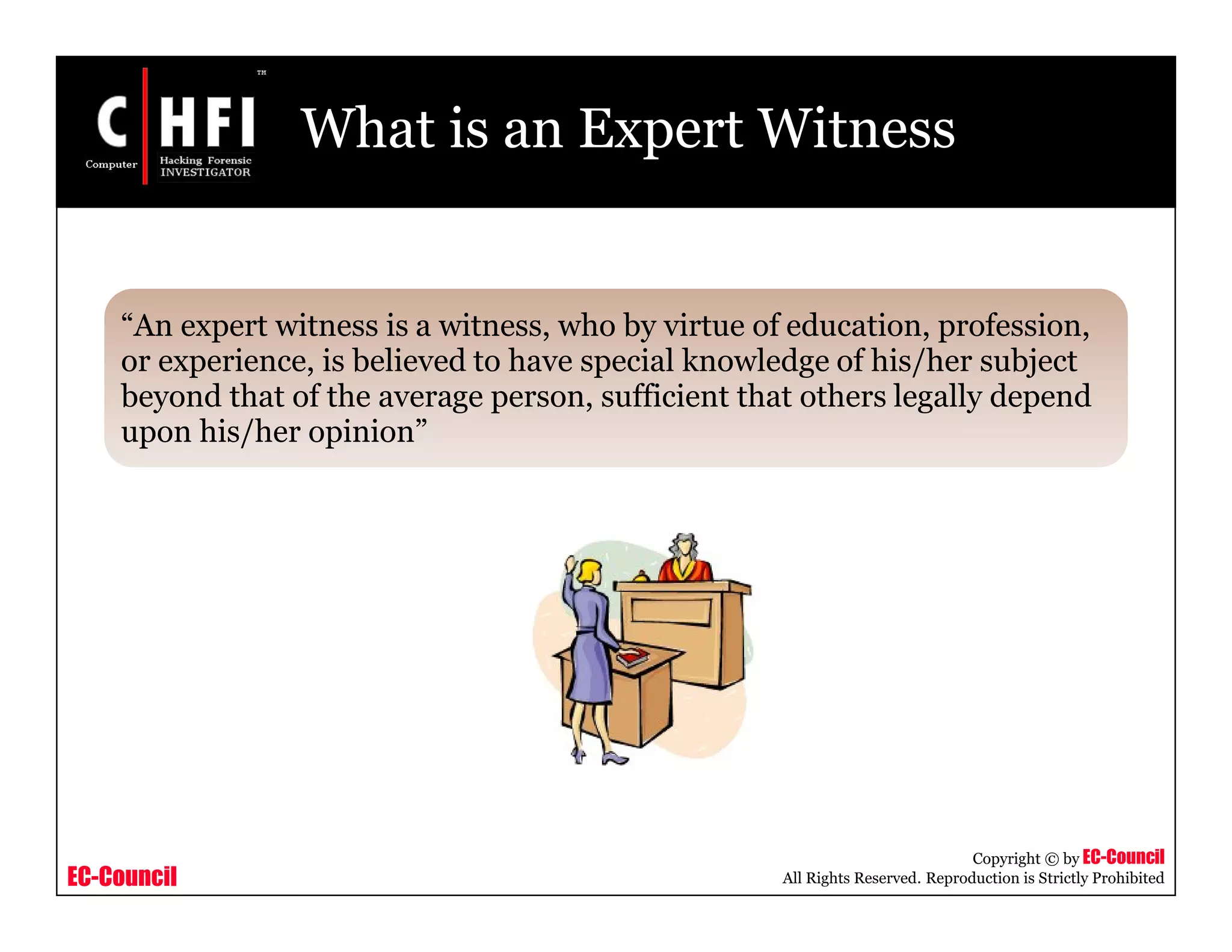 EC-Council
Copyright © by EC-Council
All Rights Reserved. Reproduction is Strictly Prohibited
What is an Expert Witness
“An expert witness is a witness, who by virtue of education, profession,
or experience, is believed to have special knowledge of his/her subject
beyond that of the average person, sufficient that others legally depend
upon his/her opinion”
 