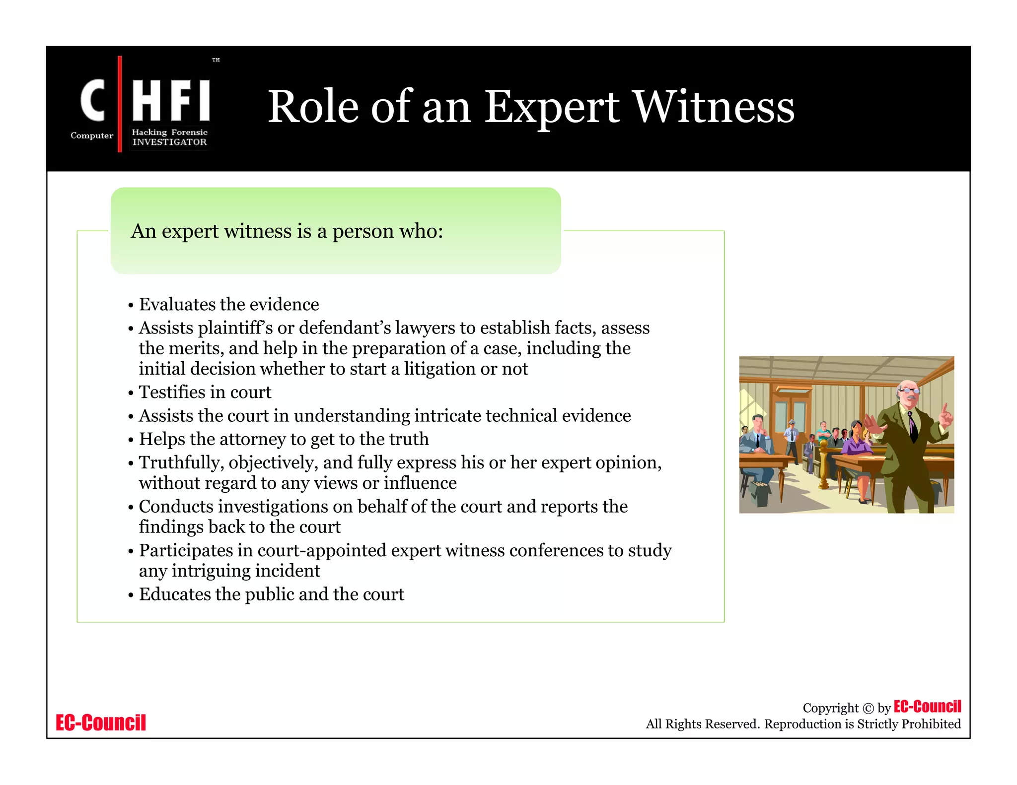 EC-Council
Copyright © by EC-Council
All Rights Reserved. Reproduction is Strictly Prohibited
Role of an Expert Witness
• Evaluates the evidence
• Assists plaintiff’s or defendant’s lawyers to establish facts, assess
the merits, and help in the preparation of a case, including the
initial decision whether to start a litigation or not
• Testifies in court
• Assists the court in understanding intricate technical evidence
• Helps the attorney to get to the truth
• Truthfully, objectively, and fully express his or her expert opinion,
without regard to any views or influence
• Conducts investigations on behalf of the court and reports the
findings back to the court
• Participates in court-appointed expert witness conferences to study
any intriguing incident
• Educates the public and the court
An expert witness is a person who:
 