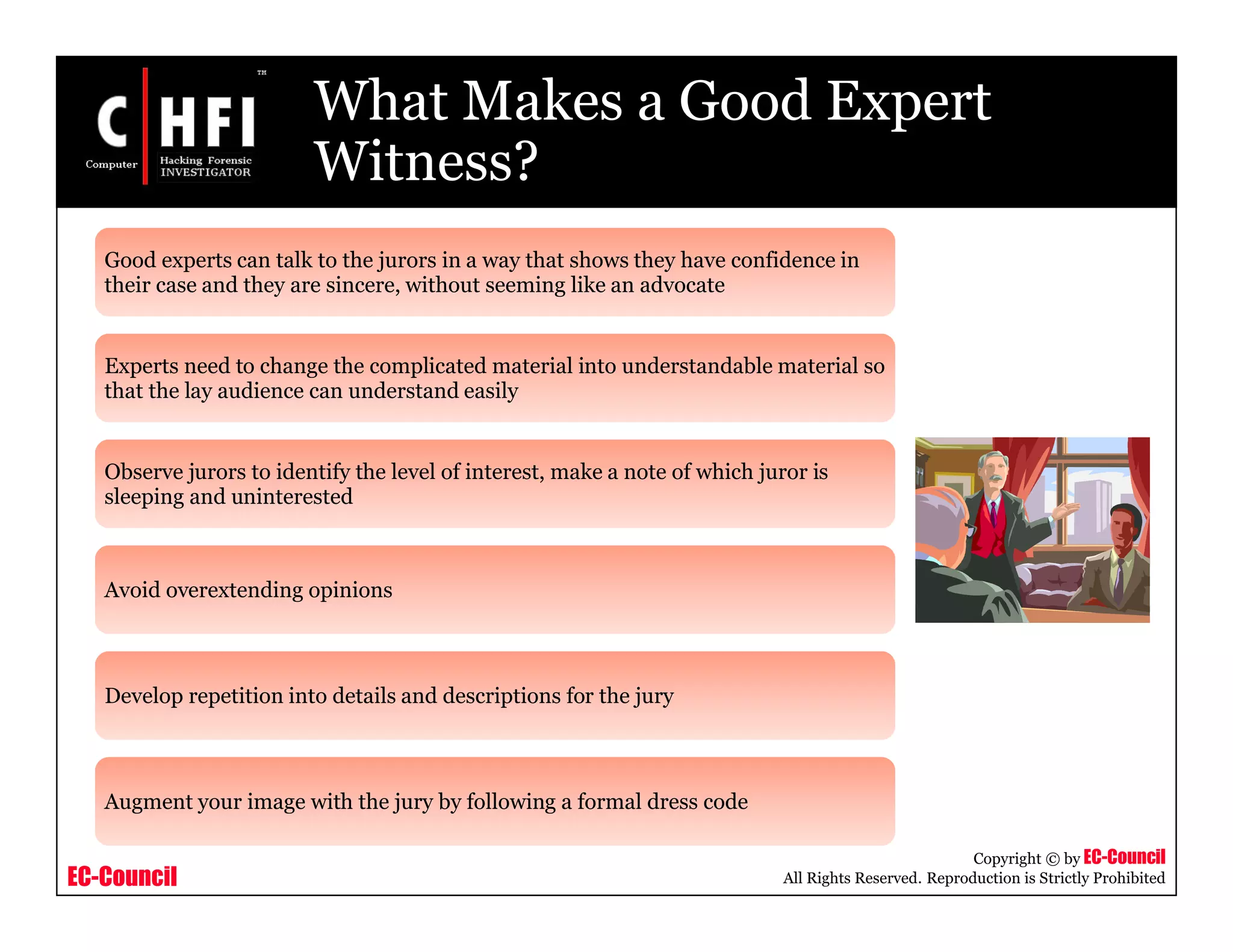 EC-Council
Copyright © by EC-Council
All Rights Reserved. Reproduction is Strictly Prohibited
What Makes a Good Expert
Witness?
Good experts can talk to the jurors in a way that shows they have confidence in
their case and they are sincere, without seeming like an advocate
Experts need to change the complicated material into understandable material so
that the lay audience can understand easily
Observe jurors to identify the level of interest, make a note of which juror is
sleeping and uninterested
Avoid overextending opinions
Develop repetition into details and descriptions for the jury
Augment your image with the jury by following a formal dress code
 
