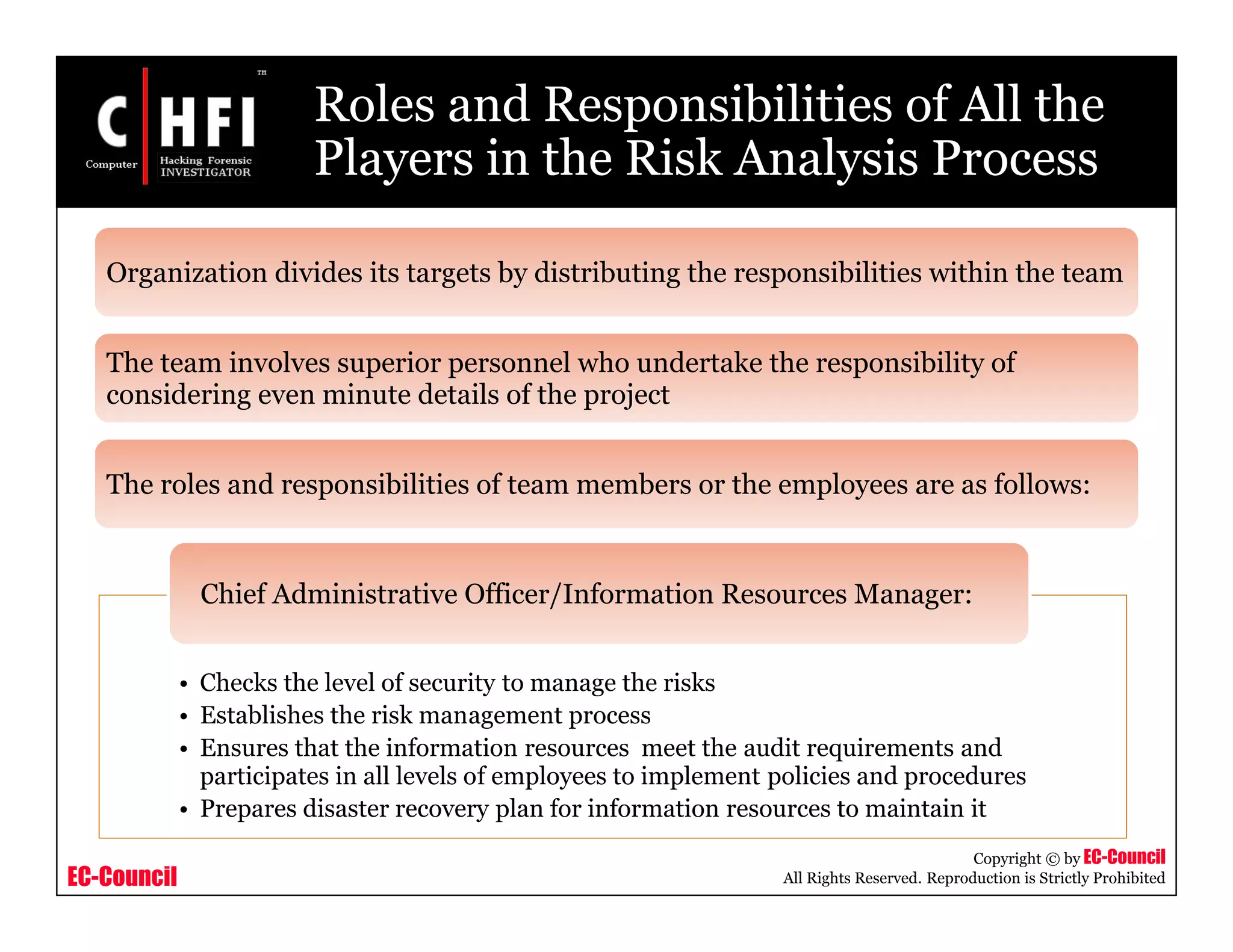 EC-Council
Copyright © by EC-Council
All Rights Reserved. Reproduction is Strictly Prohibited
Roles and Responsibilities of All the
Players in the Risk Analysis Process
Organization divides its targets by distributing the responsibilities within the team
The team involves superior personnel who undertake the responsibility of
considering even minute details of the project
The roles and responsibilities of team members or the employees are as follows:
• Checks the level of security to manage the risks
• Establishes the risk management process
• Ensures that the information resources meet the audit requirements and
participates in all levels of employees to implement policies and procedures
• Prepares disaster recovery plan for information resources to maintain it
Chief Administrative Officer/Information Resources Manager:
 