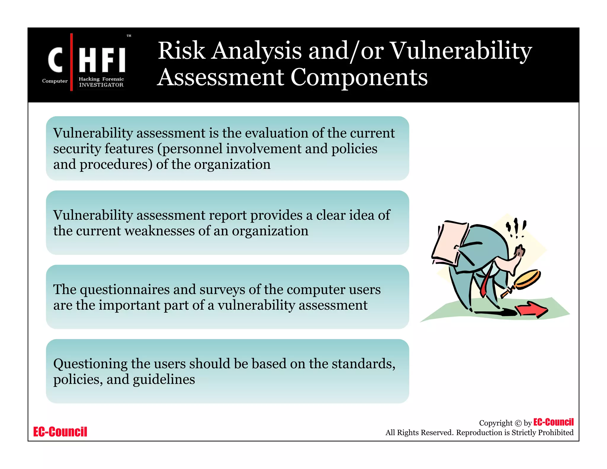 EC-Council
Copyright © by EC-Council
All Rights Reserved. Reproduction is Strictly Prohibited
Risk Analysis and/or Vulnerability
Assessment Components
Vulnerability assessment is the evaluation of the current
security features (personnel involvement and policies
and procedures) of the organization
Vulnerability assessment report provides a clear idea of
the current weaknesses of an organization
The questionnaires and surveys of the computer users
are the important part of a vulnerability assessment
Questioning the users should be based on the standards,
policies, and guidelines
 