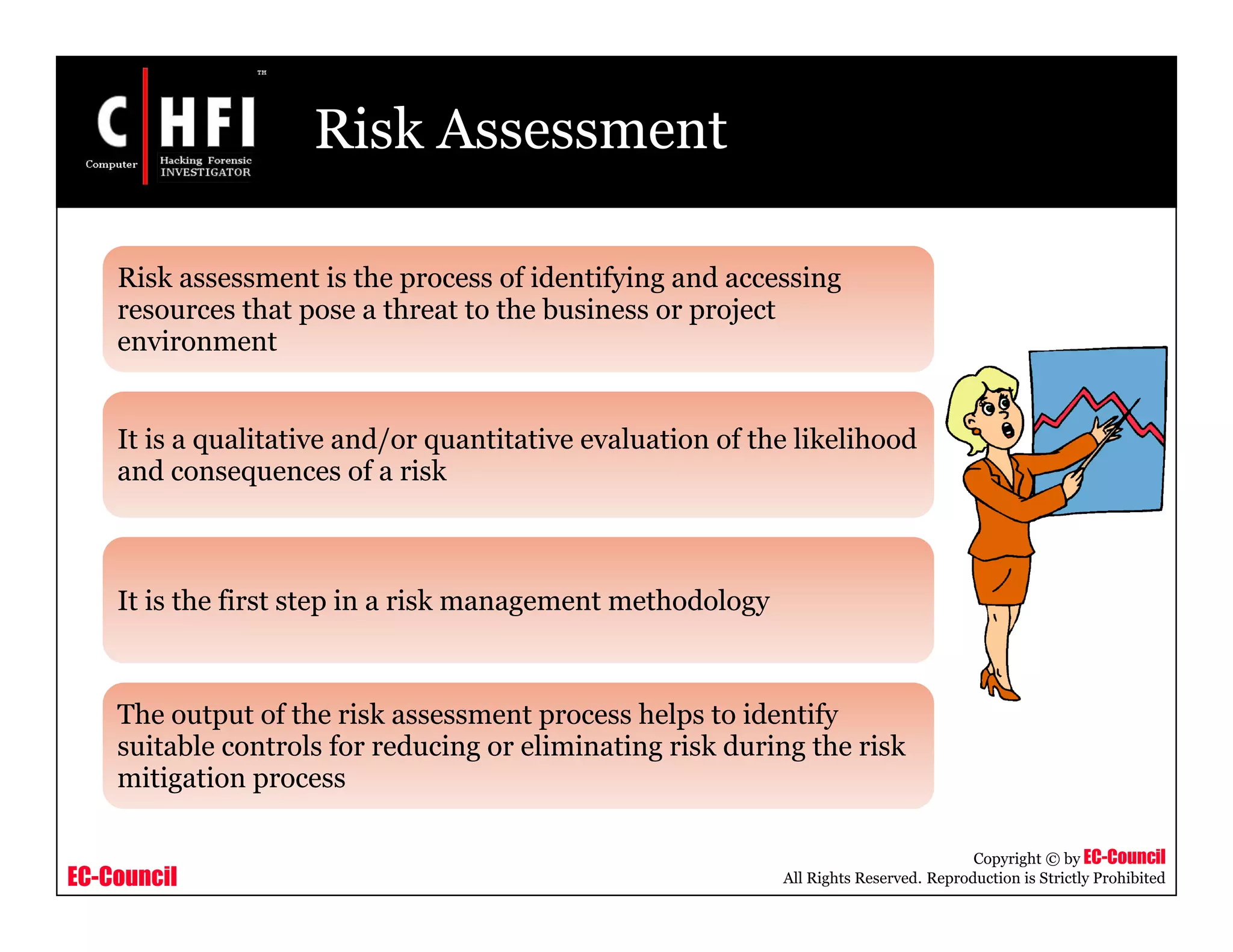 EC-Council
Copyright © by EC-Council
All Rights Reserved. Reproduction is Strictly Prohibited
Risk Assessment
Risk assessment is the process of identifying and accessing
resources that pose a threat to the business or project
environment
It is a qualitative and/or quantitative evaluation of the likelihood
and consequences of a risk
It is the first step in a risk management methodology
The output of the risk assessment process helps to identify
suitable controls for reducing or eliminating risk during the risk
mitigation process
 