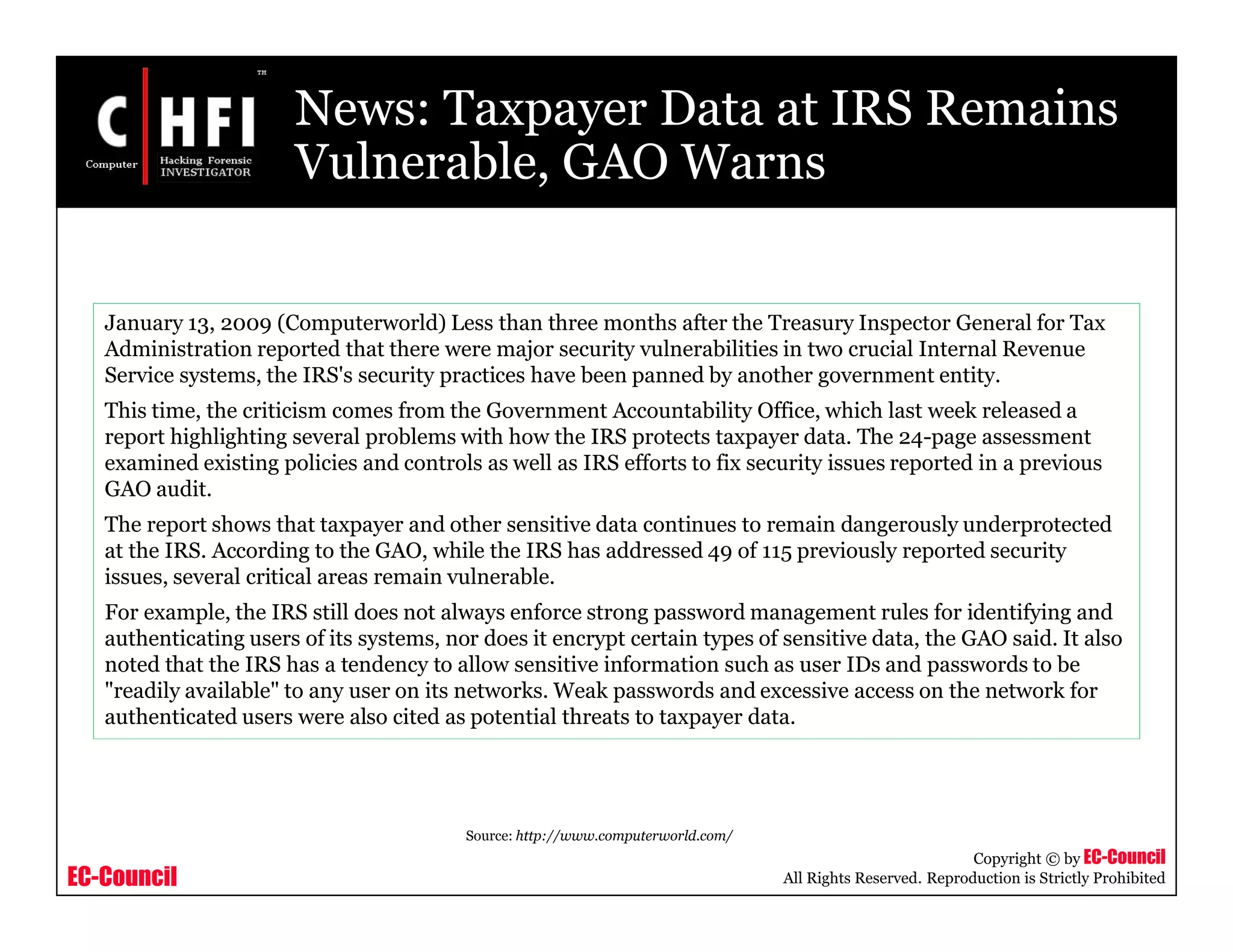 EC-Council
Copyright © by EC-Council
All Rights Reserved. Reproduction is Strictly Prohibited
News: Taxpayer Data at IRS Remains
Vulnerable, GAO Warns
January 13, 2009 (Computerworld) Less than three months after the Treasury Inspector General for Tax
Administration reported that there were major security vulnerabilities in two crucial Internal Revenue
Service systems, the IRS's security practices have been panned by another government entity.
This time, the criticism comes from the Government Accountability Office, which last week released a
report highlighting several problems with how the IRS protects taxpayer data. The 24-page assessment
examined existing policies and controls as well as IRS efforts to fix security issues reported in a previous
GAO audit.
The report shows that taxpayer and other sensitive data continues to remain dangerously underprotected
at the IRS. According to the GAO, while the IRS has addressed 49 of 115 previously reported security
issues, several critical areas remain vulnerable.
For example, the IRS still does not always enforce strong password management rules for identifying and
authenticating users of its systems, nor does it encrypt certain types of sensitive data, the GAO said. It also
noted that the IRS has a tendency to allow sensitive information such as user IDs and passwords to be
"readily available" to any user on its networks. Weak passwords and excessive access on the network for
authenticated users were also cited as potential threats to taxpayer data.
Source: http://www.computerworld.com/
 