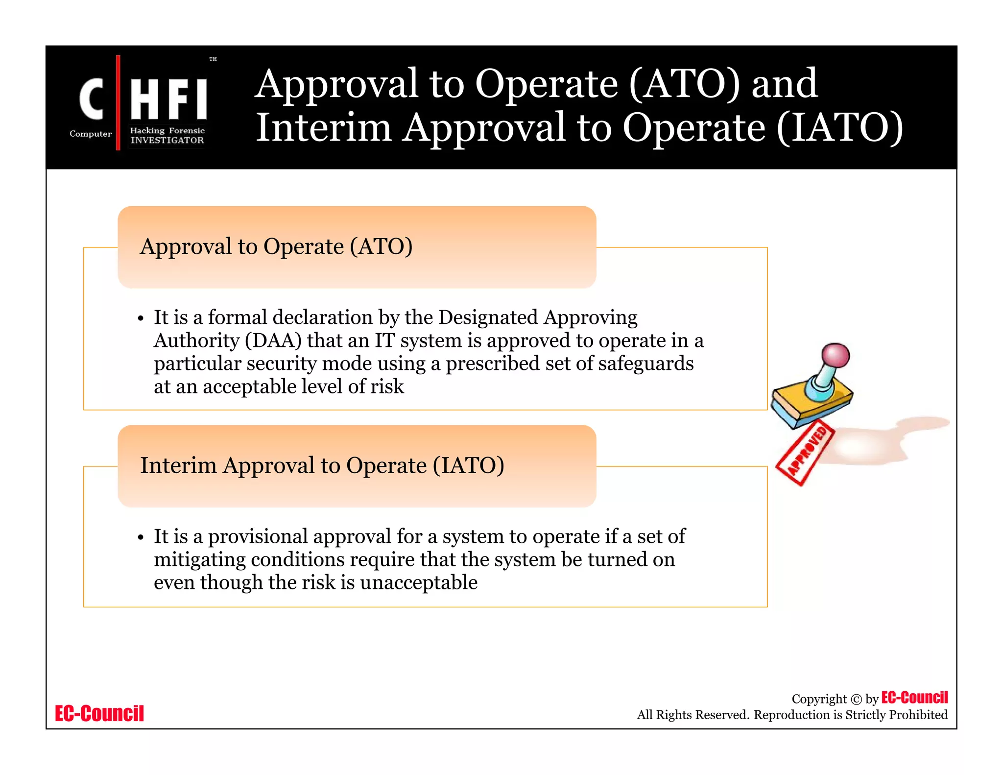 EC-Council
Copyright © by EC-Council
All Rights Reserved. Reproduction is Strictly Prohibited
Approval to Operate (ATO) and
Interim Approval to Operate (IATO)
• It is a formal declaration by the Designated Approving
Authority (DAA) that an IT system is approved to operate in a
particular security mode using a prescribed set of safeguards
at an acceptable level of risk
Approval to Operate (ATO)
• It is a provisional approval for a system to operate if a set of
mitigating conditions require that the system be turned on
even though the risk is unacceptable
Interim Approval to Operate (IATO)
 