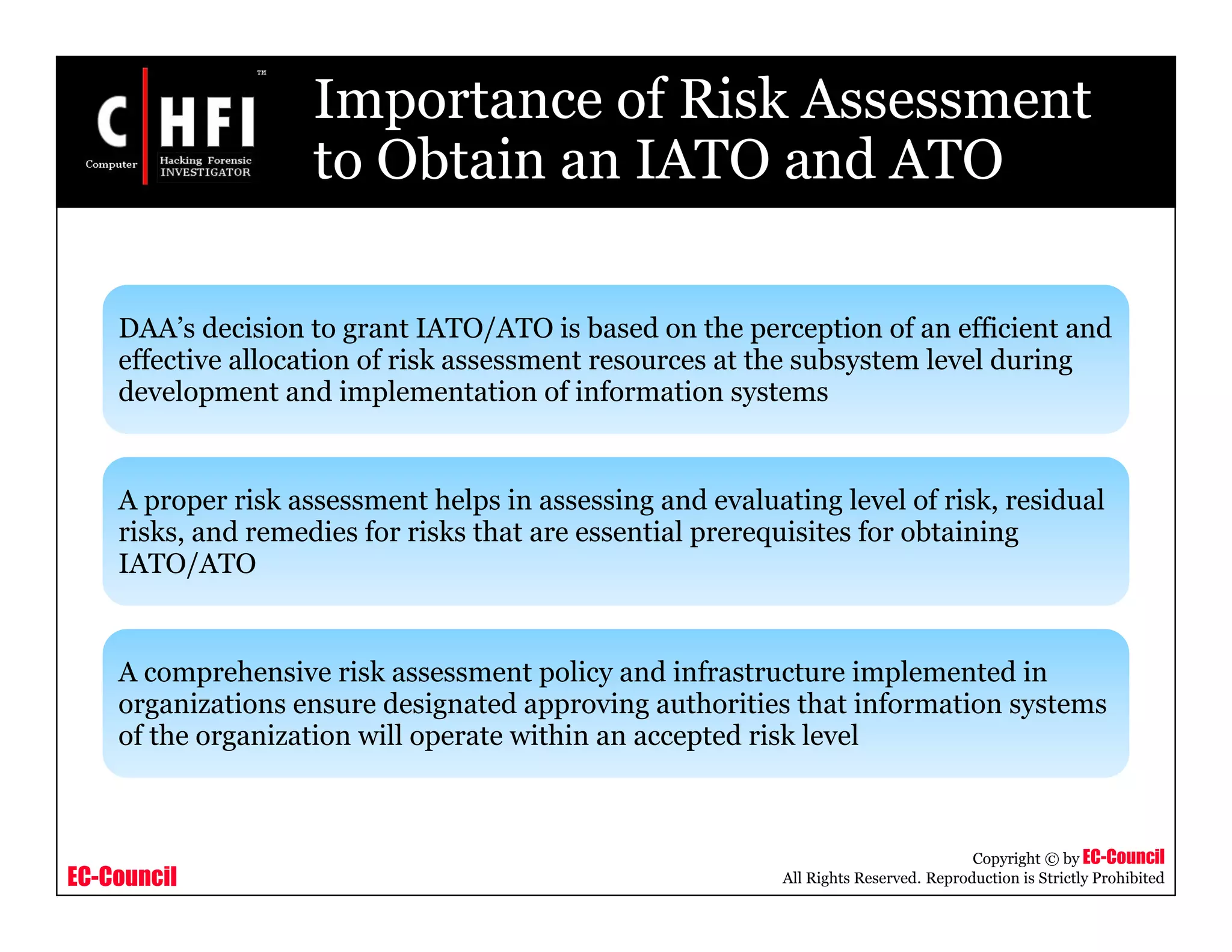EC-Council
Copyright © by EC-Council
All Rights Reserved. Reproduction is Strictly Prohibited
Importance of Risk Assessment
to Obtain an IATO and ATO
DAA’s decision to grant IATO/ATO is based on the perception of an efficient and
effective allocation of risk assessment resources at the subsystem level during
development and implementation of information systems
A proper risk assessment helps in assessing and evaluating level of risk, residual
risks, and remedies for risks that are essential prerequisites for obtaining
IATO/ATO
A comprehensive risk assessment policy and infrastructure implemented in
organizations ensure designated approving authorities that information systems
of the organization will operate within an accepted risk level
 