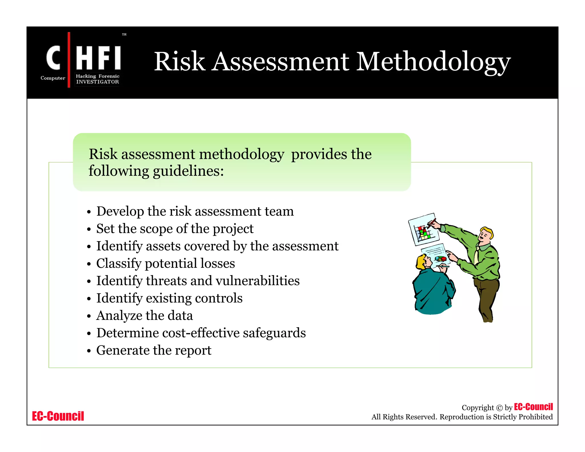EC-Council
Copyright © by EC-Council
All Rights Reserved. Reproduction is Strictly Prohibited
Risk Assessment Methodology
• Develop the risk assessment team
• Set the scope of the project
• Identify assets covered by the assessment
• Classify potential losses
• Identify threats and vulnerabilities
• Identify existing controls
• Analyze the data
• Determine cost-effective safeguards
• Generate the report
Risk assessment methodology provides the
following guidelines:
 