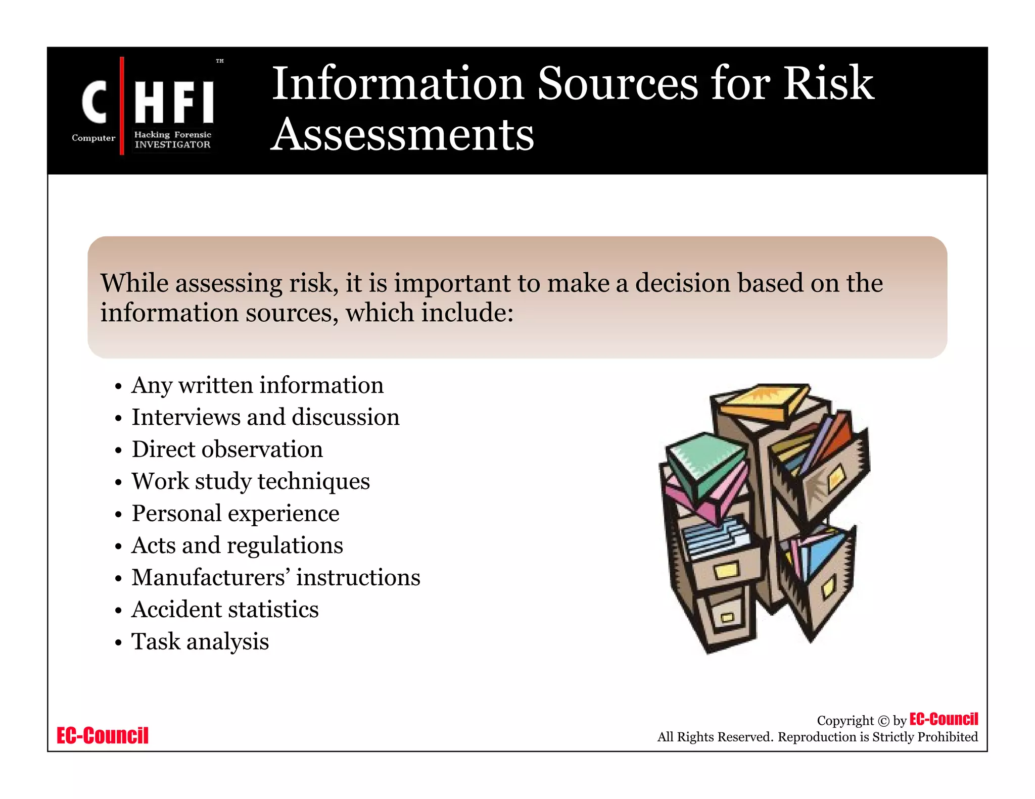 EC-Council
Copyright © by EC-Council
All Rights Reserved. Reproduction is Strictly Prohibited
Information Sources for Risk
Assessments
While assessing risk, it is important to make a decision based on the
information sources, which include:
• Any written information
• Interviews and discussion
• Direct observation
• Work study techniques
• Personal experience
• Acts and regulations
• Manufacturers’ instructions
• Accident statistics
• Task analysis
 